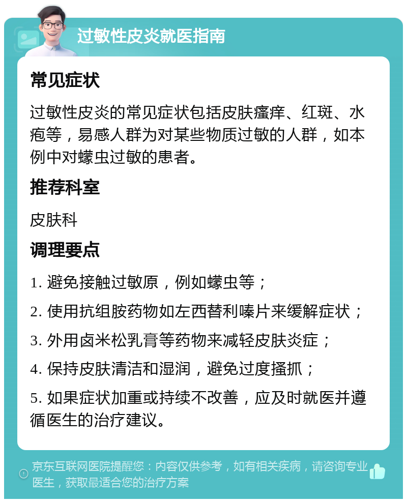 过敏性皮炎就医指南 常见症状 过敏性皮炎的常见症状包括皮肤瘙痒、红斑、水疱等，易感人群为对某些物质过敏的人群，如本例中对蠓虫过敏的患者。 推荐科室 皮肤科 调理要点 1. 避免接触过敏原，例如蠓虫等； 2. 使用抗组胺药物如左西替利嗪片来缓解症状； 3. 外用卤米松乳膏等药物来减轻皮肤炎症； 4. 保持皮肤清洁和湿润，避免过度搔抓； 5. 如果症状加重或持续不改善，应及时就医并遵循医生的治疗建议。