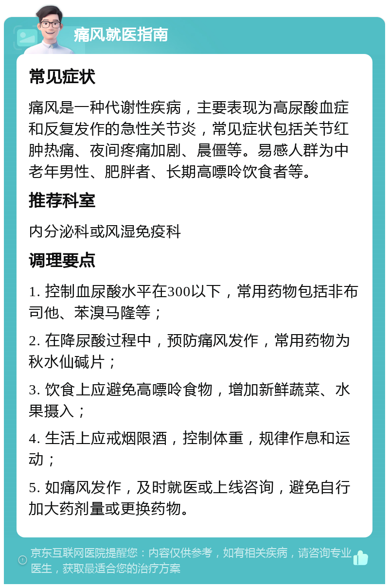 痛风就医指南 常见症状 痛风是一种代谢性疾病，主要表现为高尿酸血症和反复发作的急性关节炎，常见症状包括关节红肿热痛、夜间疼痛加剧、晨僵等。易感人群为中老年男性、肥胖者、长期高嘌呤饮食者等。 推荐科室 内分泌科或风湿免疫科 调理要点 1. 控制血尿酸水平在300以下，常用药物包括非布司他、苯溴马隆等； 2. 在降尿酸过程中，预防痛风发作，常用药物为秋水仙碱片； 3. 饮食上应避免高嘌呤食物，增加新鲜蔬菜、水果摄入； 4. 生活上应戒烟限酒，控制体重，规律作息和运动； 5. 如痛风发作，及时就医或上线咨询，避免自行加大药剂量或更换药物。