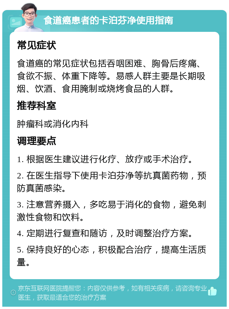 食道癌患者的卡泊芬净使用指南 常见症状 食道癌的常见症状包括吞咽困难、胸骨后疼痛、食欲不振、体重下降等。易感人群主要是长期吸烟、饮酒、食用腌制或烧烤食品的人群。 推荐科室 肿瘤科或消化内科 调理要点 1. 根据医生建议进行化疗、放疗或手术治疗。 2. 在医生指导下使用卡泊芬净等抗真菌药物，预防真菌感染。 3. 注意营养摄入，多吃易于消化的食物，避免刺激性食物和饮料。 4. 定期进行复查和随访，及时调整治疗方案。 5. 保持良好的心态，积极配合治疗，提高生活质量。