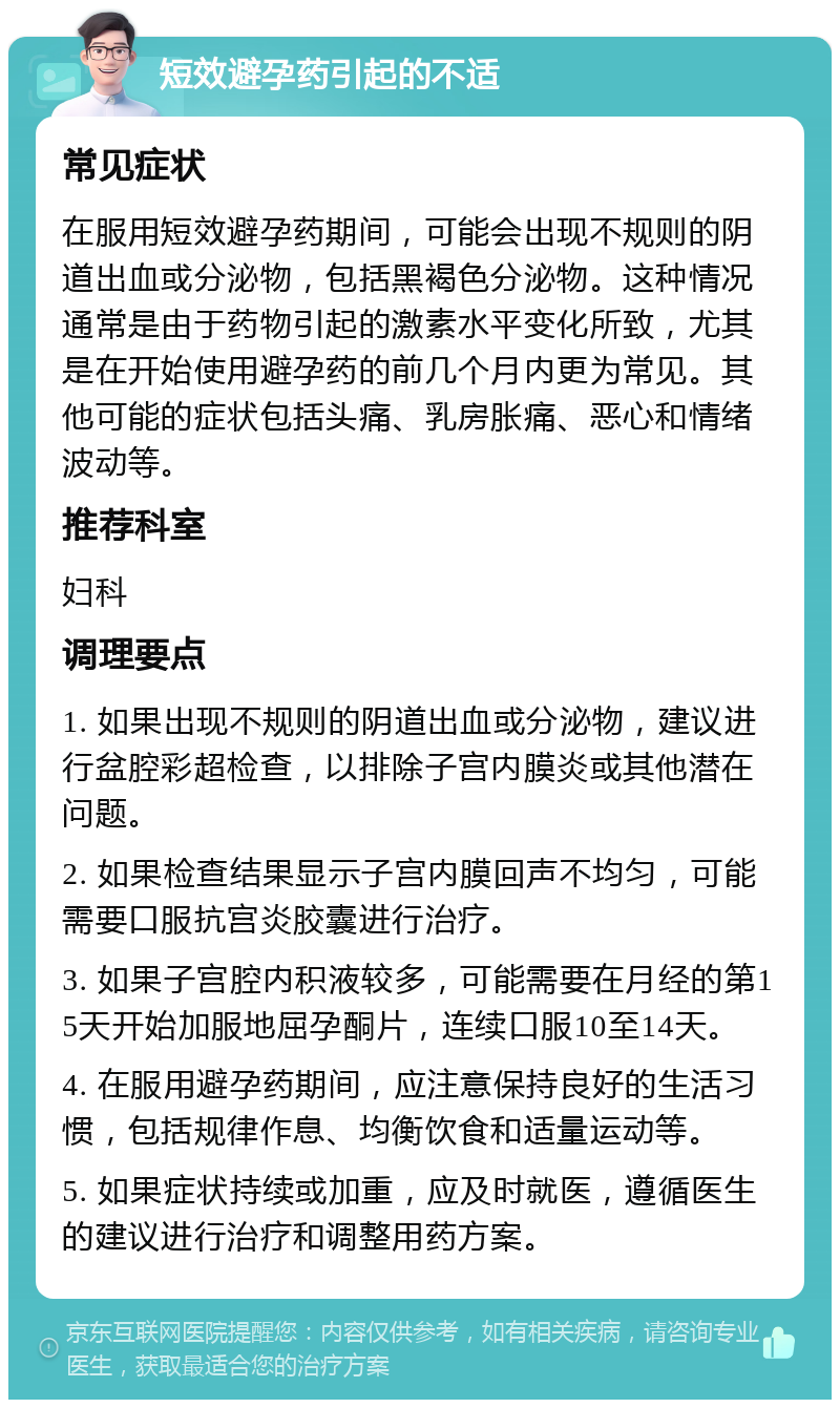 短效避孕药引起的不适 常见症状 在服用短效避孕药期间，可能会出现不规则的阴道出血或分泌物，包括黑褐色分泌物。这种情况通常是由于药物引起的激素水平变化所致，尤其是在开始使用避孕药的前几个月内更为常见。其他可能的症状包括头痛、乳房胀痛、恶心和情绪波动等。 推荐科室 妇科 调理要点 1. 如果出现不规则的阴道出血或分泌物，建议进行盆腔彩超检查，以排除子宫内膜炎或其他潜在问题。 2. 如果检查结果显示子宫内膜回声不均匀，可能需要口服抗宫炎胶囊进行治疗。 3. 如果子宫腔内积液较多，可能需要在月经的第15天开始加服地屈孕酮片，连续口服10至14天。 4. 在服用避孕药期间，应注意保持良好的生活习惯，包括规律作息、均衡饮食和适量运动等。 5. 如果症状持续或加重，应及时就医，遵循医生的建议进行治疗和调整用药方案。