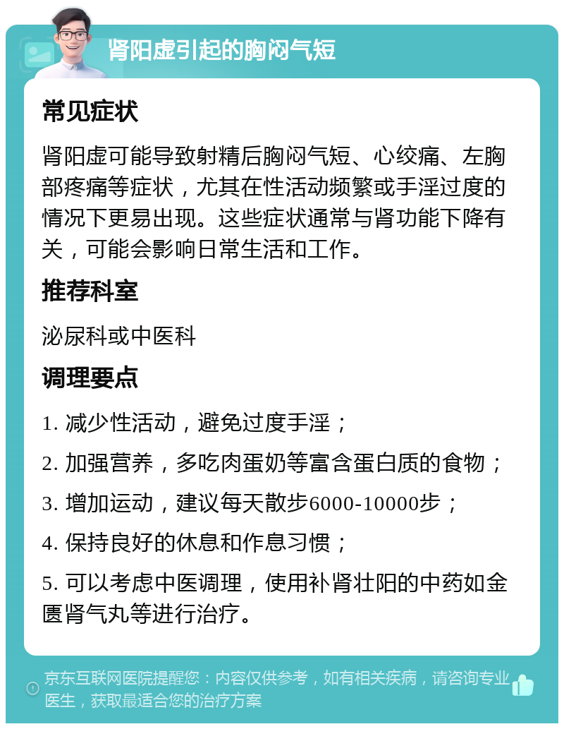 肾阳虚引起的胸闷气短 常见症状 肾阳虚可能导致射精后胸闷气短、心绞痛、左胸部疼痛等症状，尤其在性活动频繁或手淫过度的情况下更易出现。这些症状通常与肾功能下降有关，可能会影响日常生活和工作。 推荐科室 泌尿科或中医科 调理要点 1. 减少性活动，避免过度手淫； 2. 加强营养，多吃肉蛋奶等富含蛋白质的食物； 3. 增加运动，建议每天散步6000-10000步； 4. 保持良好的休息和作息习惯； 5. 可以考虑中医调理，使用补肾壮阳的中药如金匮肾气丸等进行治疗。