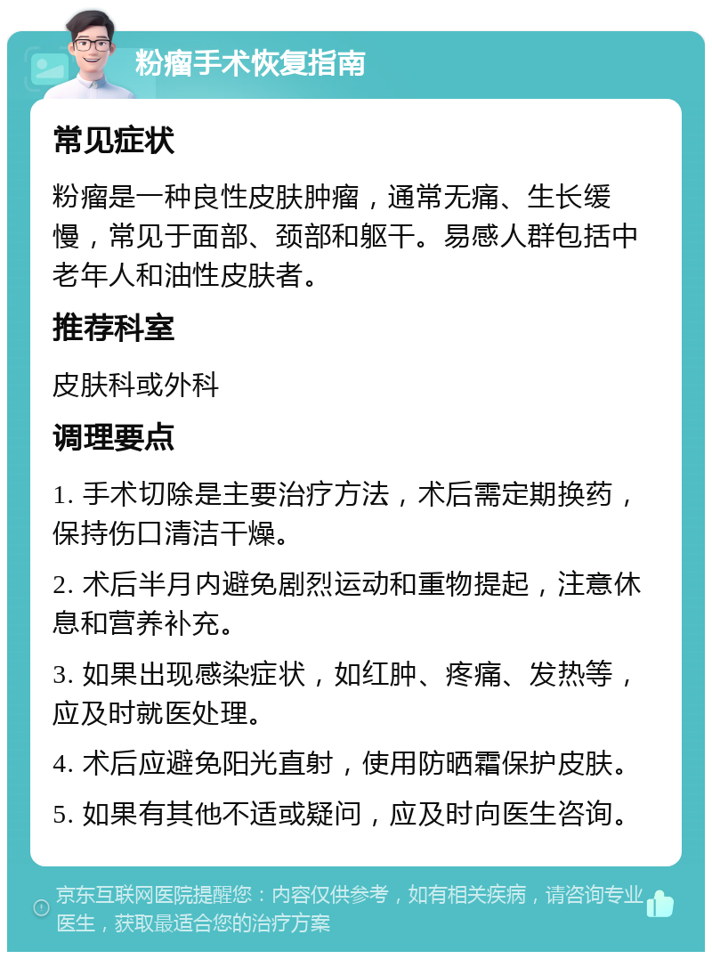 粉瘤手术恢复指南 常见症状 粉瘤是一种良性皮肤肿瘤，通常无痛、生长缓慢，常见于面部、颈部和躯干。易感人群包括中老年人和油性皮肤者。 推荐科室 皮肤科或外科 调理要点 1. 手术切除是主要治疗方法，术后需定期换药，保持伤口清洁干燥。 2. 术后半月内避免剧烈运动和重物提起，注意休息和营养补充。 3. 如果出现感染症状，如红肿、疼痛、发热等，应及时就医处理。 4. 术后应避免阳光直射，使用防晒霜保护皮肤。 5. 如果有其他不适或疑问，应及时向医生咨询。