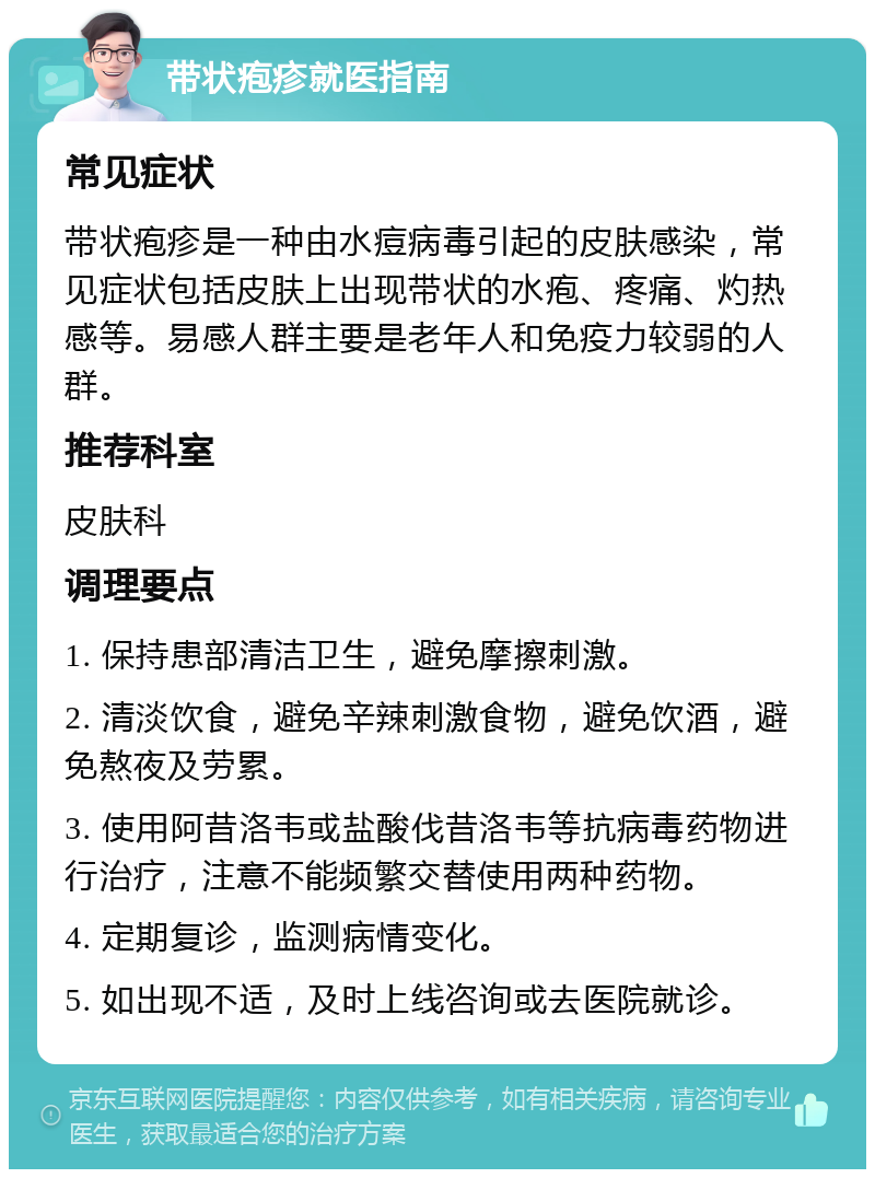 带状疱疹就医指南 常见症状 带状疱疹是一种由水痘病毒引起的皮肤感染，常见症状包括皮肤上出现带状的水疱、疼痛、灼热感等。易感人群主要是老年人和免疫力较弱的人群。 推荐科室 皮肤科 调理要点 1. 保持患部清洁卫生，避免摩擦刺激。 2. 清淡饮食，避免辛辣刺激食物，避免饮酒，避免熬夜及劳累。 3. 使用阿昔洛韦或盐酸伐昔洛韦等抗病毒药物进行治疗，注意不能频繁交替使用两种药物。 4. 定期复诊，监测病情变化。 5. 如出现不适，及时上线咨询或去医院就诊。