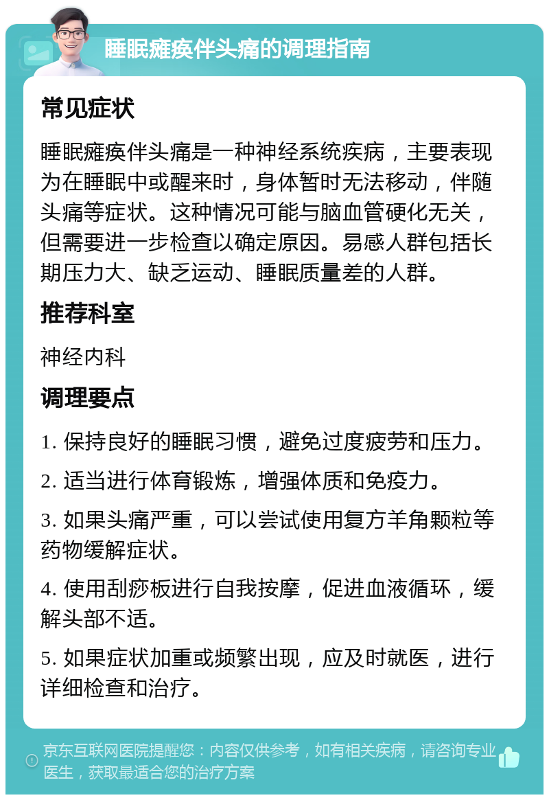 睡眠瘫痪伴头痛的调理指南 常见症状 睡眠瘫痪伴头痛是一种神经系统疾病，主要表现为在睡眠中或醒来时，身体暂时无法移动，伴随头痛等症状。这种情况可能与脑血管硬化无关，但需要进一步检查以确定原因。易感人群包括长期压力大、缺乏运动、睡眠质量差的人群。 推荐科室 神经内科 调理要点 1. 保持良好的睡眠习惯，避免过度疲劳和压力。 2. 适当进行体育锻炼，增强体质和免疫力。 3. 如果头痛严重，可以尝试使用复方羊角颗粒等药物缓解症状。 4. 使用刮痧板进行自我按摩，促进血液循环，缓解头部不适。 5. 如果症状加重或频繁出现，应及时就医，进行详细检查和治疗。