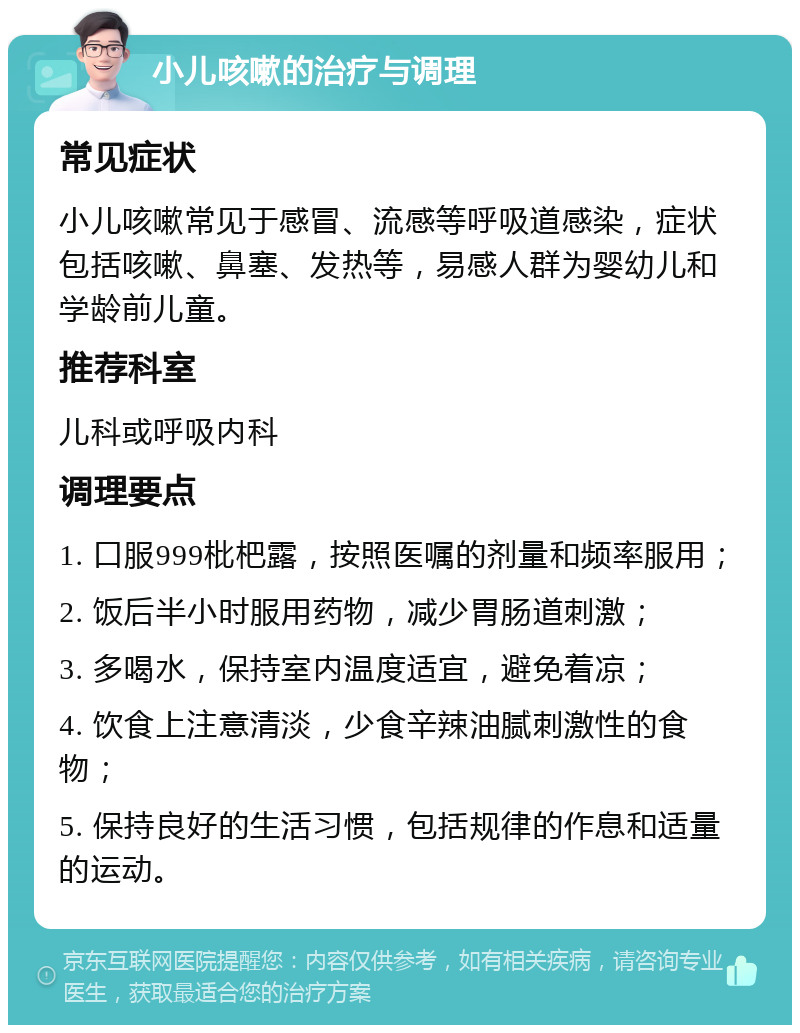 小儿咳嗽的治疗与调理 常见症状 小儿咳嗽常见于感冒、流感等呼吸道感染，症状包括咳嗽、鼻塞、发热等，易感人群为婴幼儿和学龄前儿童。 推荐科室 儿科或呼吸内科 调理要点 1. 口服999枇杷露，按照医嘱的剂量和频率服用； 2. 饭后半小时服用药物，减少胃肠道刺激； 3. 多喝水，保持室内温度适宜，避免着凉； 4. 饮食上注意清淡，少食辛辣油腻刺激性的食物； 5. 保持良好的生活习惯，包括规律的作息和适量的运动。