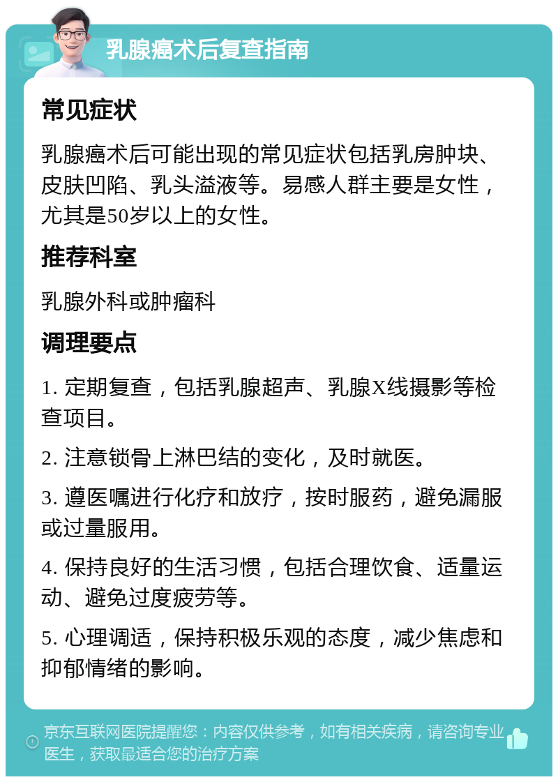 乳腺癌术后复查指南 常见症状 乳腺癌术后可能出现的常见症状包括乳房肿块、皮肤凹陷、乳头溢液等。易感人群主要是女性，尤其是50岁以上的女性。 推荐科室 乳腺外科或肿瘤科 调理要点 1. 定期复查，包括乳腺超声、乳腺X线摄影等检查项目。 2. 注意锁骨上淋巴结的变化，及时就医。 3. 遵医嘱进行化疗和放疗，按时服药，避免漏服或过量服用。 4. 保持良好的生活习惯，包括合理饮食、适量运动、避免过度疲劳等。 5. 心理调适，保持积极乐观的态度，减少焦虑和抑郁情绪的影响。