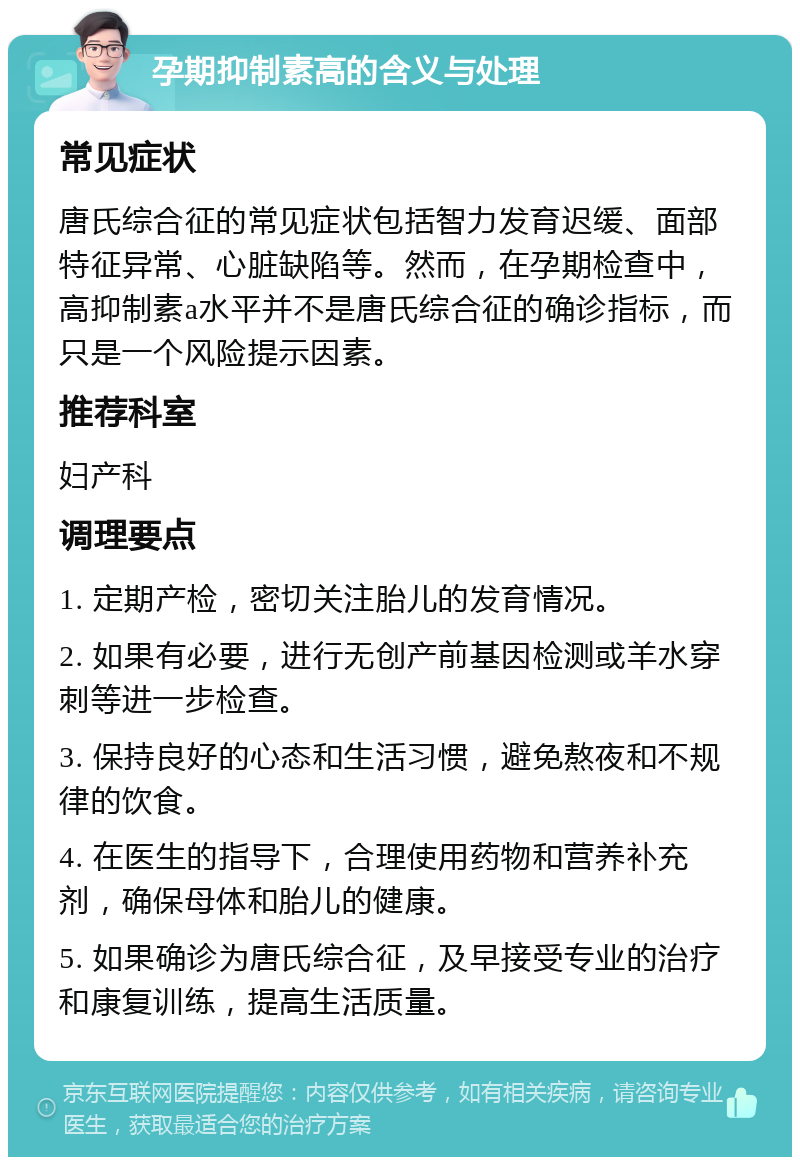 孕期抑制素高的含义与处理 常见症状 唐氏综合征的常见症状包括智力发育迟缓、面部特征异常、心脏缺陷等。然而，在孕期检查中，高抑制素a水平并不是唐氏综合征的确诊指标，而只是一个风险提示因素。 推荐科室 妇产科 调理要点 1. 定期产检，密切关注胎儿的发育情况。 2. 如果有必要，进行无创产前基因检测或羊水穿刺等进一步检查。 3. 保持良好的心态和生活习惯，避免熬夜和不规律的饮食。 4. 在医生的指导下，合理使用药物和营养补充剂，确保母体和胎儿的健康。 5. 如果确诊为唐氏综合征，及早接受专业的治疗和康复训练，提高生活质量。