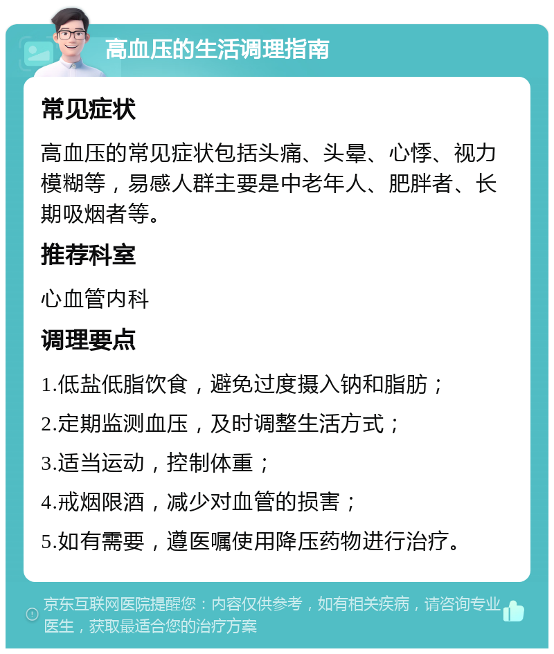 高血压的生活调理指南 常见症状 高血压的常见症状包括头痛、头晕、心悸、视力模糊等，易感人群主要是中老年人、肥胖者、长期吸烟者等。 推荐科室 心血管内科 调理要点 1.低盐低脂饮食，避免过度摄入钠和脂肪； 2.定期监测血压，及时调整生活方式； 3.适当运动，控制体重； 4.戒烟限酒，减少对血管的损害； 5.如有需要，遵医嘱使用降压药物进行治疗。