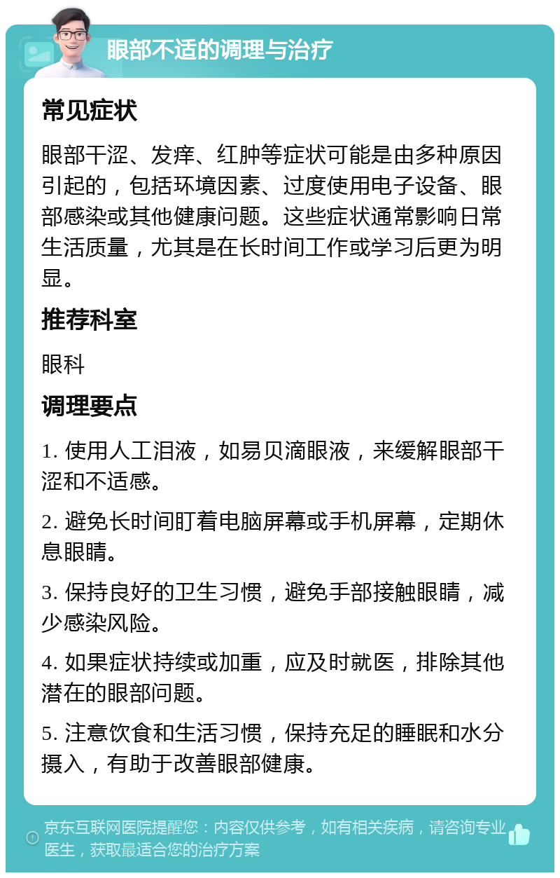 眼部不适的调理与治疗 常见症状 眼部干涩、发痒、红肿等症状可能是由多种原因引起的，包括环境因素、过度使用电子设备、眼部感染或其他健康问题。这些症状通常影响日常生活质量，尤其是在长时间工作或学习后更为明显。 推荐科室 眼科 调理要点 1. 使用人工泪液，如易贝滴眼液，来缓解眼部干涩和不适感。 2. 避免长时间盯着电脑屏幕或手机屏幕，定期休息眼睛。 3. 保持良好的卫生习惯，避免手部接触眼睛，减少感染风险。 4. 如果症状持续或加重，应及时就医，排除其他潜在的眼部问题。 5. 注意饮食和生活习惯，保持充足的睡眠和水分摄入，有助于改善眼部健康。