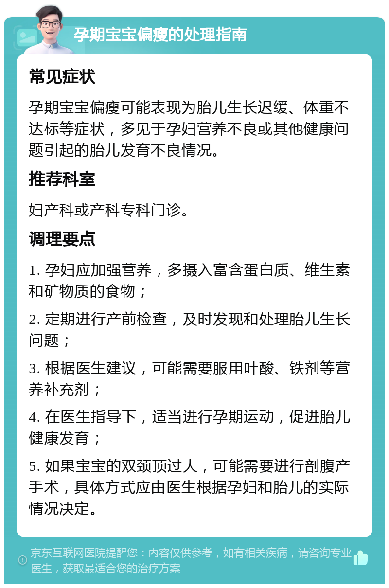 孕期宝宝偏瘦的处理指南 常见症状 孕期宝宝偏瘦可能表现为胎儿生长迟缓、体重不达标等症状，多见于孕妇营养不良或其他健康问题引起的胎儿发育不良情况。 推荐科室 妇产科或产科专科门诊。 调理要点 1. 孕妇应加强营养，多摄入富含蛋白质、维生素和矿物质的食物； 2. 定期进行产前检查，及时发现和处理胎儿生长问题； 3. 根据医生建议，可能需要服用叶酸、铁剂等营养补充剂； 4. 在医生指导下，适当进行孕期运动，促进胎儿健康发育； 5. 如果宝宝的双颈顶过大，可能需要进行剖腹产手术，具体方式应由医生根据孕妇和胎儿的实际情况决定。