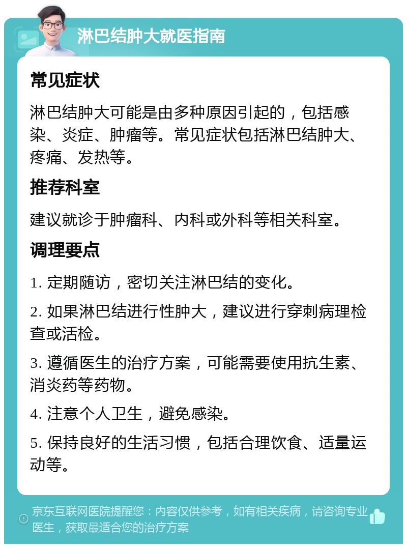 淋巴结肿大就医指南 常见症状 淋巴结肿大可能是由多种原因引起的，包括感染、炎症、肿瘤等。常见症状包括淋巴结肿大、疼痛、发热等。 推荐科室 建议就诊于肿瘤科、内科或外科等相关科室。 调理要点 1. 定期随访，密切关注淋巴结的变化。 2. 如果淋巴结进行性肿大，建议进行穿刺病理检查或活检。 3. 遵循医生的治疗方案，可能需要使用抗生素、消炎药等药物。 4. 注意个人卫生，避免感染。 5. 保持良好的生活习惯，包括合理饮食、适量运动等。