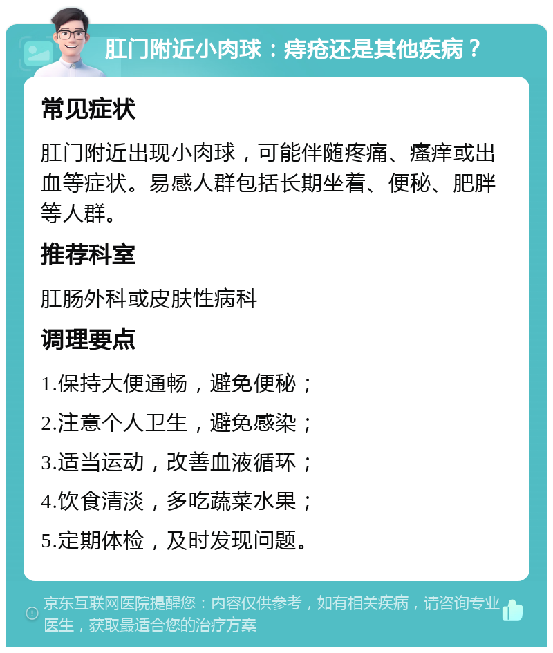 肛门附近小肉球：痔疮还是其他疾病？ 常见症状 肛门附近出现小肉球，可能伴随疼痛、瘙痒或出血等症状。易感人群包括长期坐着、便秘、肥胖等人群。 推荐科室 肛肠外科或皮肤性病科 调理要点 1.保持大便通畅，避免便秘； 2.注意个人卫生，避免感染； 3.适当运动，改善血液循环； 4.饮食清淡，多吃蔬菜水果； 5.定期体检，及时发现问题。