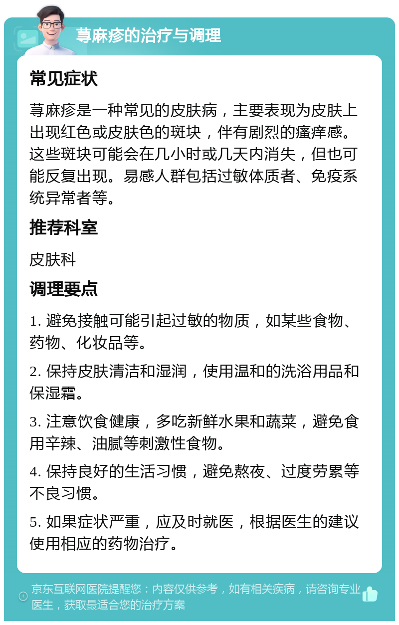 荨麻疹的治疗与调理 常见症状 荨麻疹是一种常见的皮肤病，主要表现为皮肤上出现红色或皮肤色的斑块，伴有剧烈的瘙痒感。这些斑块可能会在几小时或几天内消失，但也可能反复出现。易感人群包括过敏体质者、免疫系统异常者等。 推荐科室 皮肤科 调理要点 1. 避免接触可能引起过敏的物质，如某些食物、药物、化妆品等。 2. 保持皮肤清洁和湿润，使用温和的洗浴用品和保湿霜。 3. 注意饮食健康，多吃新鲜水果和蔬菜，避免食用辛辣、油腻等刺激性食物。 4. 保持良好的生活习惯，避免熬夜、过度劳累等不良习惯。 5. 如果症状严重，应及时就医，根据医生的建议使用相应的药物治疗。