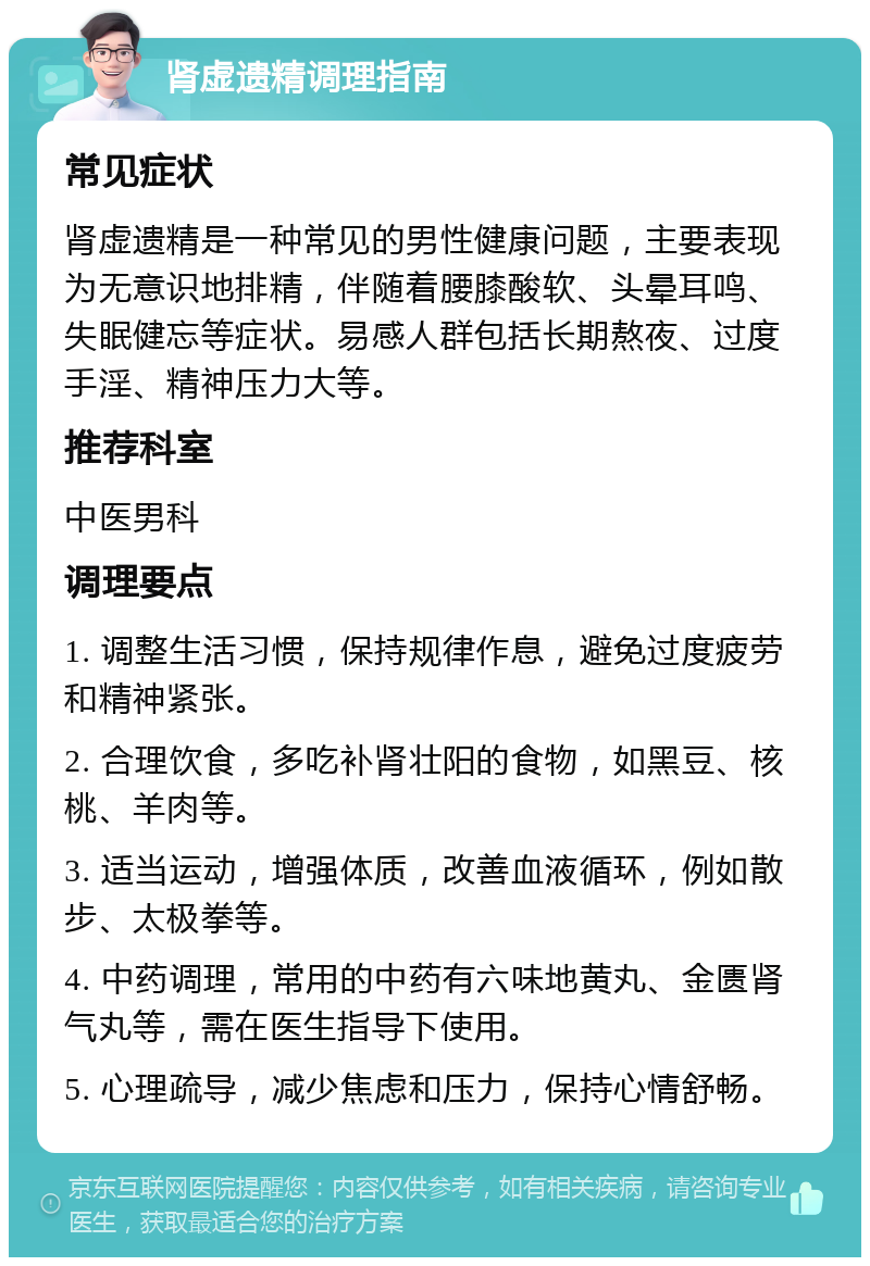 肾虚遗精调理指南 常见症状 肾虚遗精是一种常见的男性健康问题，主要表现为无意识地排精，伴随着腰膝酸软、头晕耳鸣、失眠健忘等症状。易感人群包括长期熬夜、过度手淫、精神压力大等。 推荐科室 中医男科 调理要点 1. 调整生活习惯，保持规律作息，避免过度疲劳和精神紧张。 2. 合理饮食，多吃补肾壮阳的食物，如黑豆、核桃、羊肉等。 3. 适当运动，增强体质，改善血液循环，例如散步、太极拳等。 4. 中药调理，常用的中药有六味地黄丸、金匮肾气丸等，需在医生指导下使用。 5. 心理疏导，减少焦虑和压力，保持心情舒畅。