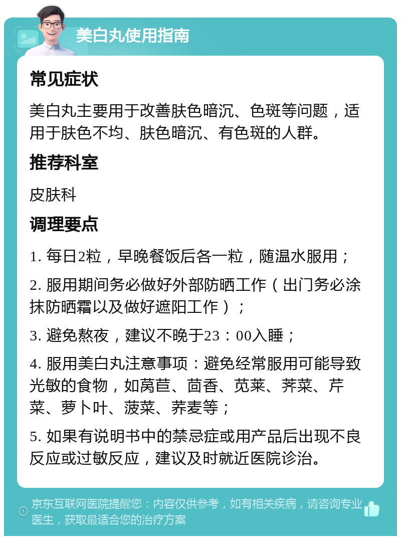 美白丸使用指南 常见症状 美白丸主要用于改善肤色暗沉、色斑等问题，适用于肤色不均、肤色暗沉、有色斑的人群。 推荐科室 皮肤科 调理要点 1. 每日2粒，早晚餐饭后各一粒，随温水服用； 2. 服用期间务必做好外部防晒工作（出门务必涂抹防晒霜以及做好遮阳工作）； 3. 避免熬夜，建议不晚于23：00入睡； 4. 服用美白丸注意事项：避免经常服用可能导致光敏的食物，如莴苣、茴香、苋莱、荠菜、芹菜、萝卜叶、菠菜、荞麦等； 5. 如果有说明书中的禁忌症或用产品后出现不良反应或过敏反应，建议及时就近医院诊治。