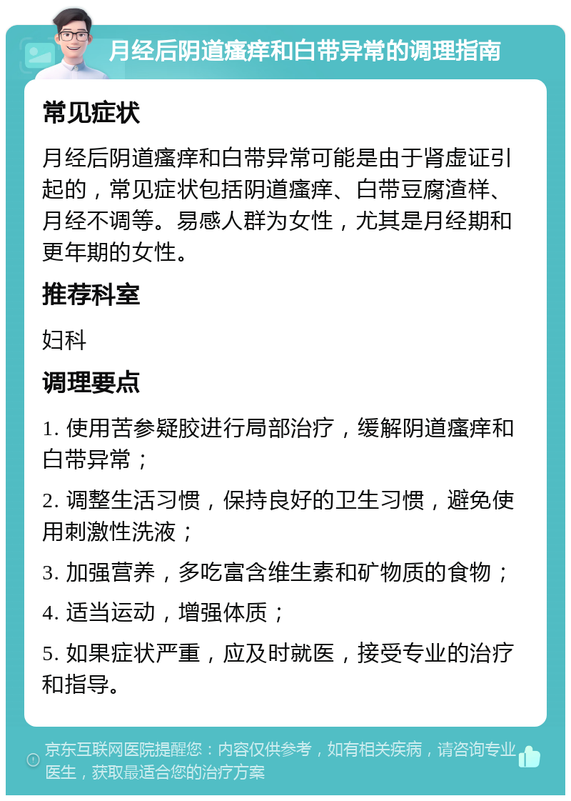 月经后阴道瘙痒和白带异常的调理指南 常见症状 月经后阴道瘙痒和白带异常可能是由于肾虚证引起的，常见症状包括阴道瘙痒、白带豆腐渣样、月经不调等。易感人群为女性，尤其是月经期和更年期的女性。 推荐科室 妇科 调理要点 1. 使用苦参疑胶进行局部治疗，缓解阴道瘙痒和白带异常； 2. 调整生活习惯，保持良好的卫生习惯，避免使用刺激性洗液； 3. 加强营养，多吃富含维生素和矿物质的食物； 4. 适当运动，增强体质； 5. 如果症状严重，应及时就医，接受专业的治疗和指导。