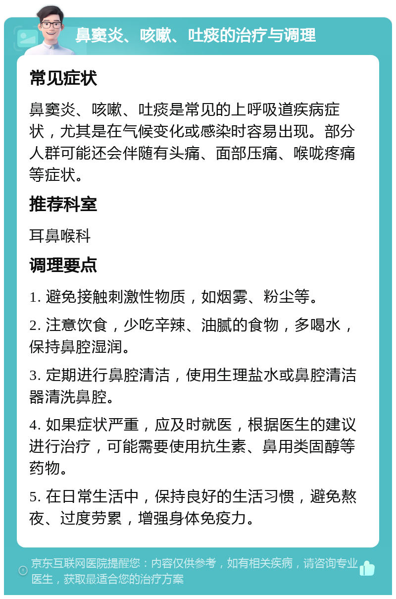 鼻窦炎、咳嗽、吐痰的治疗与调理 常见症状 鼻窦炎、咳嗽、吐痰是常见的上呼吸道疾病症状，尤其是在气候变化或感染时容易出现。部分人群可能还会伴随有头痛、面部压痛、喉咙疼痛等症状。 推荐科室 耳鼻喉科 调理要点 1. 避免接触刺激性物质，如烟雾、粉尘等。 2. 注意饮食，少吃辛辣、油腻的食物，多喝水，保持鼻腔湿润。 3. 定期进行鼻腔清洁，使用生理盐水或鼻腔清洁器清洗鼻腔。 4. 如果症状严重，应及时就医，根据医生的建议进行治疗，可能需要使用抗生素、鼻用类固醇等药物。 5. 在日常生活中，保持良好的生活习惯，避免熬夜、过度劳累，增强身体免疫力。