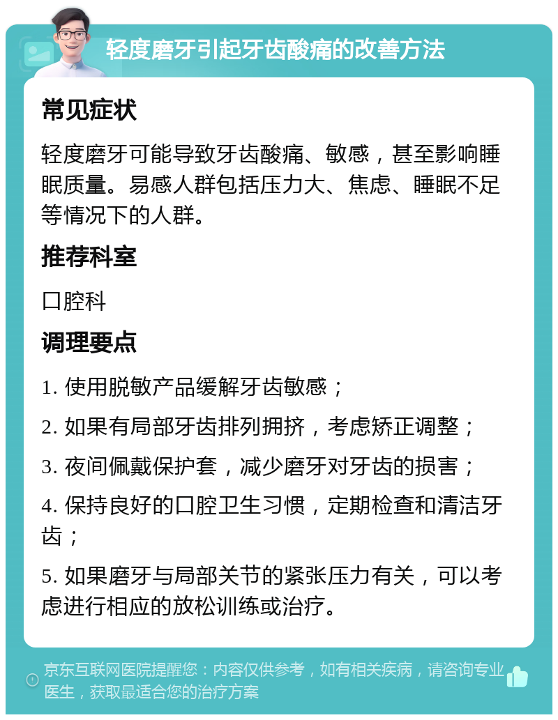 轻度磨牙引起牙齿酸痛的改善方法 常见症状 轻度磨牙可能导致牙齿酸痛、敏感，甚至影响睡眠质量。易感人群包括压力大、焦虑、睡眠不足等情况下的人群。 推荐科室 口腔科 调理要点 1. 使用脱敏产品缓解牙齿敏感； 2. 如果有局部牙齿排列拥挤，考虑矫正调整； 3. 夜间佩戴保护套，减少磨牙对牙齿的损害； 4. 保持良好的口腔卫生习惯，定期检查和清洁牙齿； 5. 如果磨牙与局部关节的紧张压力有关，可以考虑进行相应的放松训练或治疗。