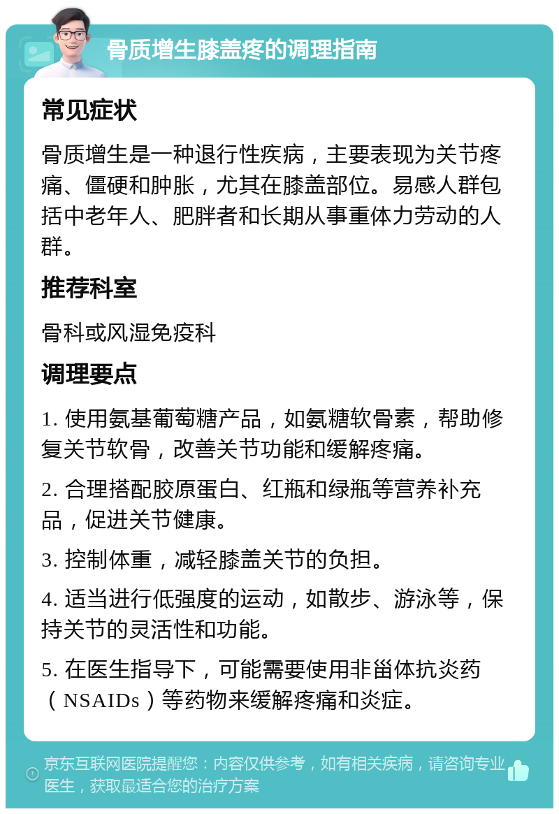 骨质增生膝盖疼的调理指南 常见症状 骨质增生是一种退行性疾病，主要表现为关节疼痛、僵硬和肿胀，尤其在膝盖部位。易感人群包括中老年人、肥胖者和长期从事重体力劳动的人群。 推荐科室 骨科或风湿免疫科 调理要点 1. 使用氨基葡萄糖产品，如氨糖软骨素，帮助修复关节软骨，改善关节功能和缓解疼痛。 2. 合理搭配胶原蛋白、红瓶和绿瓶等营养补充品，促进关节健康。 3. 控制体重，减轻膝盖关节的负担。 4. 适当进行低强度的运动，如散步、游泳等，保持关节的灵活性和功能。 5. 在医生指导下，可能需要使用非甾体抗炎药（NSAIDs）等药物来缓解疼痛和炎症。