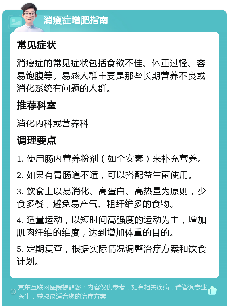 消瘦症增肥指南 常见症状 消瘦症的常见症状包括食欲不佳、体重过轻、容易饱腹等。易感人群主要是那些长期营养不良或消化系统有问题的人群。 推荐科室 消化内科或营养科 调理要点 1. 使用肠内营养粉剂（如全安素）来补充营养。 2. 如果有胃肠道不适，可以搭配益生菌使用。 3. 饮食上以易消化、高蛋白、高热量为原则，少食多餐，避免易产气、粗纤维多的食物。 4. 适量运动，以短时间高强度的运动为主，增加肌肉纤维的维度，达到增加体重的目的。 5. 定期复查，根据实际情况调整治疗方案和饮食计划。