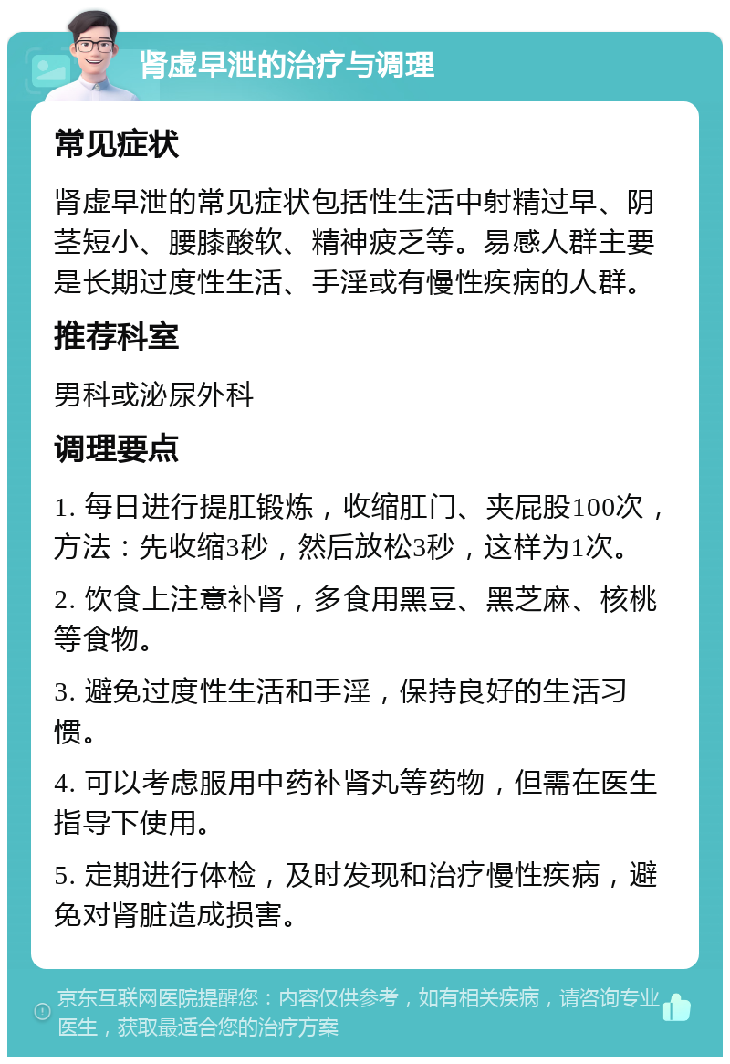 肾虚早泄的治疗与调理 常见症状 肾虚早泄的常见症状包括性生活中射精过早、阴茎短小、腰膝酸软、精神疲乏等。易感人群主要是长期过度性生活、手淫或有慢性疾病的人群。 推荐科室 男科或泌尿外科 调理要点 1. 每日进行提肛锻炼，收缩肛门、夹屁股100次，方法：先收缩3秒，然后放松3秒，这样为1次。 2. 饮食上注意补肾，多食用黑豆、黑芝麻、核桃等食物。 3. 避免过度性生活和手淫，保持良好的生活习惯。 4. 可以考虑服用中药补肾丸等药物，但需在医生指导下使用。 5. 定期进行体检，及时发现和治疗慢性疾病，避免对肾脏造成损害。