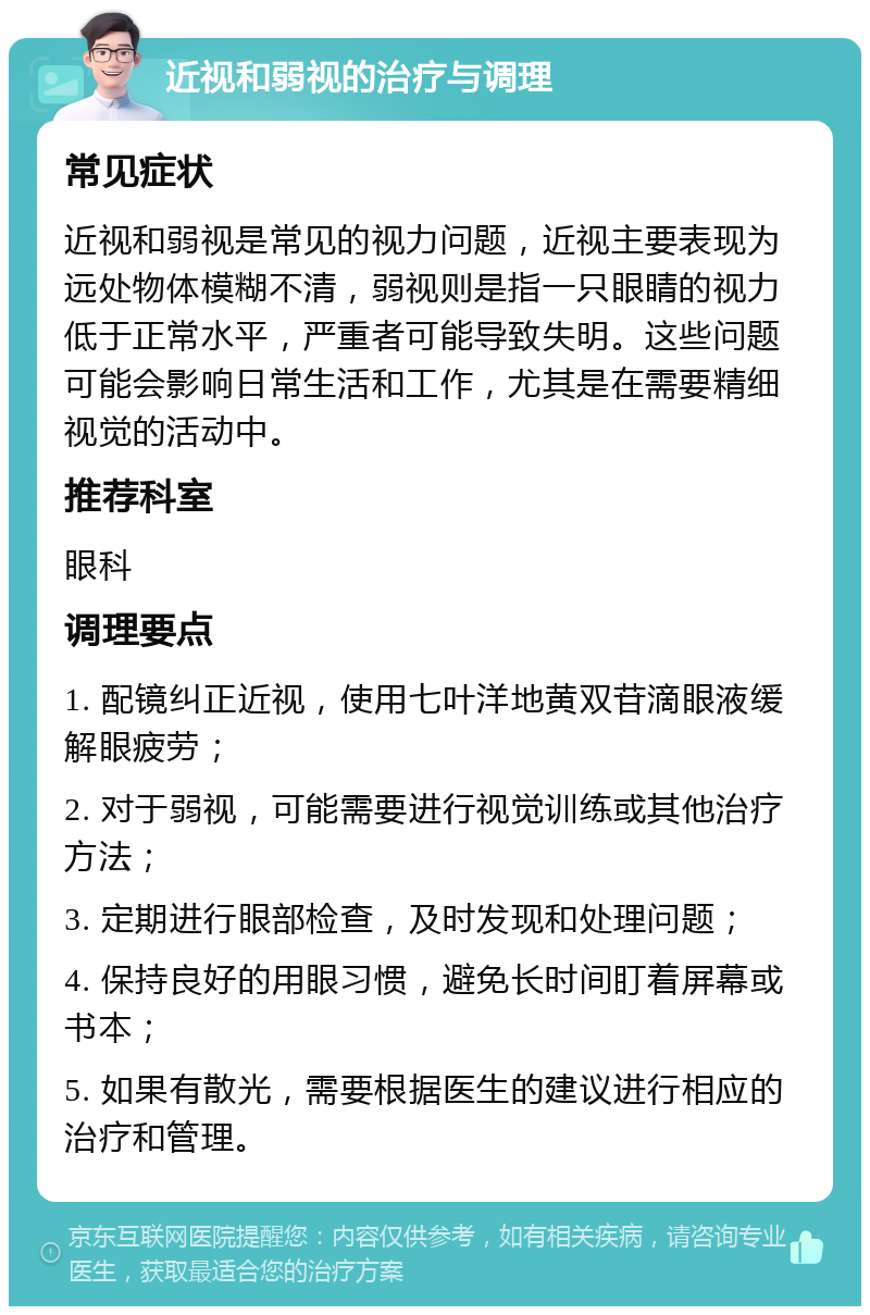 近视和弱视的治疗与调理 常见症状 近视和弱视是常见的视力问题，近视主要表现为远处物体模糊不清，弱视则是指一只眼睛的视力低于正常水平，严重者可能导致失明。这些问题可能会影响日常生活和工作，尤其是在需要精细视觉的活动中。 推荐科室 眼科 调理要点 1. 配镜纠正近视，使用七叶洋地黄双苷滴眼液缓解眼疲劳； 2. 对于弱视，可能需要进行视觉训练或其他治疗方法； 3. 定期进行眼部检查，及时发现和处理问题； 4. 保持良好的用眼习惯，避免长时间盯着屏幕或书本； 5. 如果有散光，需要根据医生的建议进行相应的治疗和管理。