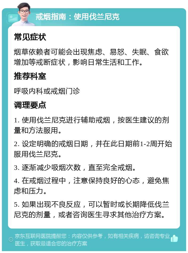 戒烟指南：使用伐兰尼克 常见症状 烟草依赖者可能会出现焦虑、易怒、失眠、食欲增加等戒断症状，影响日常生活和工作。 推荐科室 呼吸内科或戒烟门诊 调理要点 1. 使用伐兰尼克进行辅助戒烟，按医生建议的剂量和方法服用。 2. 设定明确的戒烟日期，并在此日期前1-2周开始服用伐兰尼克。 3. 逐渐减少吸烟次数，直至完全戒烟。 4. 在戒烟过程中，注意保持良好的心态，避免焦虑和压力。 5. 如果出现不良反应，可以暂时或长期降低伐兰尼克的剂量，或者咨询医生寻求其他治疗方案。