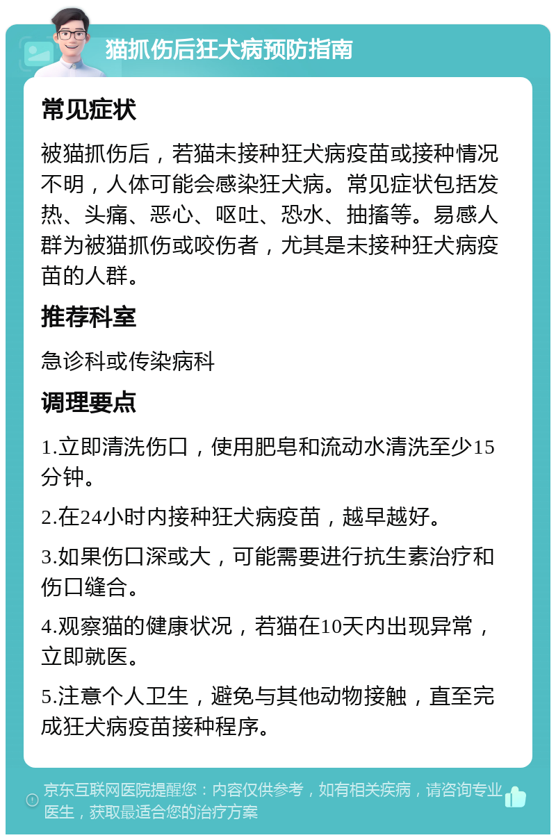 猫抓伤后狂犬病预防指南 常见症状 被猫抓伤后，若猫未接种狂犬病疫苗或接种情况不明，人体可能会感染狂犬病。常见症状包括发热、头痛、恶心、呕吐、恐水、抽搐等。易感人群为被猫抓伤或咬伤者，尤其是未接种狂犬病疫苗的人群。 推荐科室 急诊科或传染病科 调理要点 1.立即清洗伤口，使用肥皂和流动水清洗至少15分钟。 2.在24小时内接种狂犬病疫苗，越早越好。 3.如果伤口深或大，可能需要进行抗生素治疗和伤口缝合。 4.观察猫的健康状况，若猫在10天内出现异常，立即就医。 5.注意个人卫生，避免与其他动物接触，直至完成狂犬病疫苗接种程序。