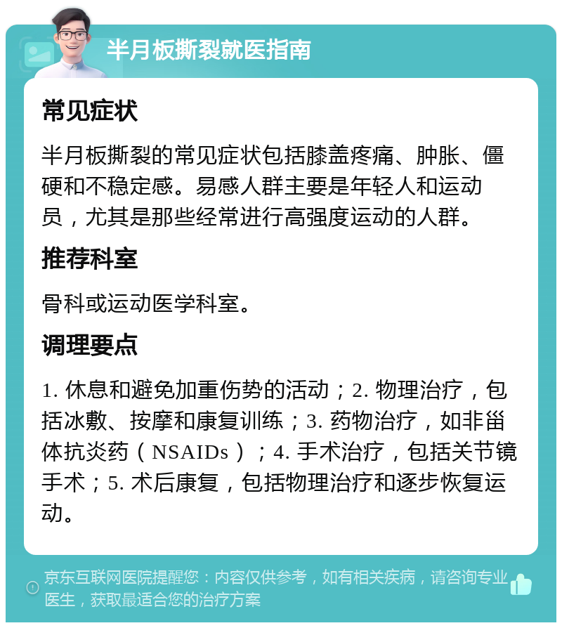 半月板撕裂就医指南 常见症状 半月板撕裂的常见症状包括膝盖疼痛、肿胀、僵硬和不稳定感。易感人群主要是年轻人和运动员，尤其是那些经常进行高强度运动的人群。 推荐科室 骨科或运动医学科室。 调理要点 1. 休息和避免加重伤势的活动；2. 物理治疗，包括冰敷、按摩和康复训练；3. 药物治疗，如非甾体抗炎药（NSAIDs）；4. 手术治疗，包括关节镜手术；5. 术后康复，包括物理治疗和逐步恢复运动。