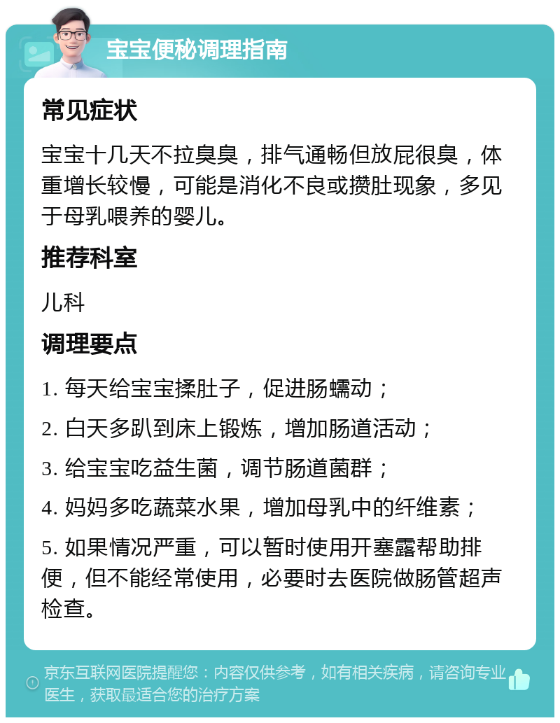 宝宝便秘调理指南 常见症状 宝宝十几天不拉臭臭，排气通畅但放屁很臭，体重增长较慢，可能是消化不良或攒肚现象，多见于母乳喂养的婴儿。 推荐科室 儿科 调理要点 1. 每天给宝宝揉肚子，促进肠蠕动； 2. 白天多趴到床上锻炼，增加肠道活动； 3. 给宝宝吃益生菌，调节肠道菌群； 4. 妈妈多吃蔬菜水果，增加母乳中的纤维素； 5. 如果情况严重，可以暂时使用开塞露帮助排便，但不能经常使用，必要时去医院做肠管超声检查。