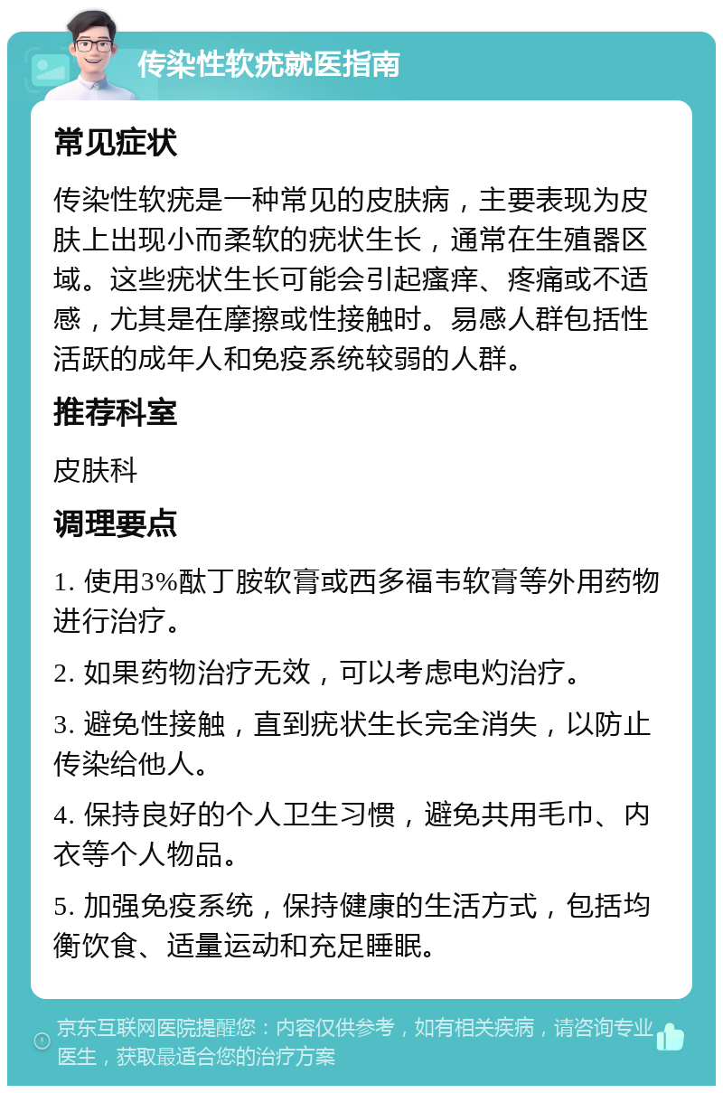 传染性软疣就医指南 常见症状 传染性软疣是一种常见的皮肤病，主要表现为皮肤上出现小而柔软的疣状生长，通常在生殖器区域。这些疣状生长可能会引起瘙痒、疼痛或不适感，尤其是在摩擦或性接触时。易感人群包括性活跃的成年人和免疫系统较弱的人群。 推荐科室 皮肤科 调理要点 1. 使用3%酞丁胺软膏或西多福韦软膏等外用药物进行治疗。 2. 如果药物治疗无效，可以考虑电灼治疗。 3. 避免性接触，直到疣状生长完全消失，以防止传染给他人。 4. 保持良好的个人卫生习惯，避免共用毛巾、内衣等个人物品。 5. 加强免疫系统，保持健康的生活方式，包括均衡饮食、适量运动和充足睡眠。