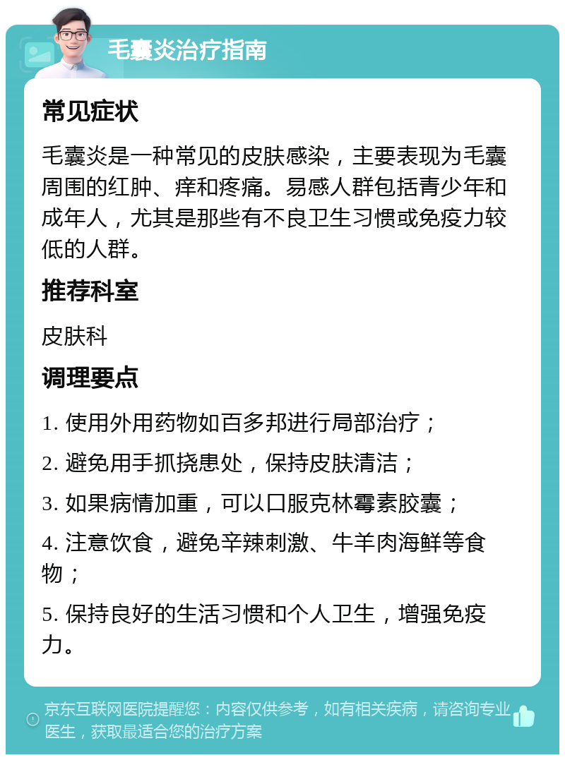 毛囊炎治疗指南 常见症状 毛囊炎是一种常见的皮肤感染，主要表现为毛囊周围的红肿、痒和疼痛。易感人群包括青少年和成年人，尤其是那些有不良卫生习惯或免疫力较低的人群。 推荐科室 皮肤科 调理要点 1. 使用外用药物如百多邦进行局部治疗； 2. 避免用手抓挠患处，保持皮肤清洁； 3. 如果病情加重，可以口服克林霉素胶囊； 4. 注意饮食，避免辛辣刺激、牛羊肉海鲜等食物； 5. 保持良好的生活习惯和个人卫生，增强免疫力。