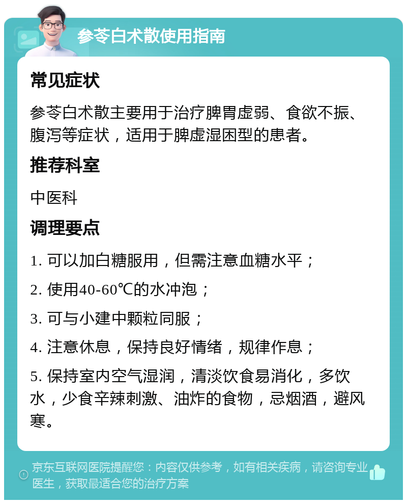 参苓白术散使用指南 常见症状 参苓白术散主要用于治疗脾胃虚弱、食欲不振、腹泻等症状，适用于脾虚湿困型的患者。 推荐科室 中医科 调理要点 1. 可以加白糖服用，但需注意血糖水平； 2. 使用40-60℃的水冲泡； 3. 可与小建中颗粒同服； 4. 注意休息，保持良好情绪，规律作息； 5. 保持室内空气湿润，清淡饮食易消化，多饮水，少食辛辣刺激、油炸的食物，忌烟酒，避风寒。