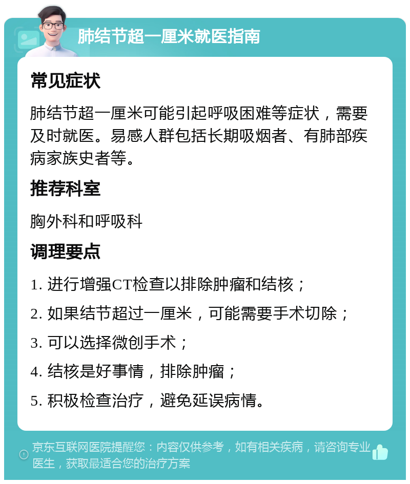 肺结节超一厘米就医指南 常见症状 肺结节超一厘米可能引起呼吸困难等症状，需要及时就医。易感人群包括长期吸烟者、有肺部疾病家族史者等。 推荐科室 胸外科和呼吸科 调理要点 1. 进行增强CT检查以排除肿瘤和结核； 2. 如果结节超过一厘米，可能需要手术切除； 3. 可以选择微创手术； 4. 结核是好事情，排除肿瘤； 5. 积极检查治疗，避免延误病情。