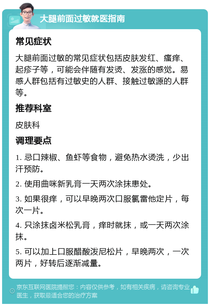 大腿前面过敏就医指南 常见症状 大腿前面过敏的常见症状包括皮肤发红、瘙痒、起疹子等，可能会伴随有发烫、发涨的感觉。易感人群包括有过敏史的人群、接触过敏源的人群等。 推荐科室 皮肤科 调理要点 1. 忌口辣椒、鱼虾等食物，避免热水烫洗，少出汗预防。 2. 使用曲咪新乳膏一天两次涂抹患处。 3. 如果很痒，可以早晚两次口服氯雷他定片，每次一片。 4. 只涂抹卤米松乳膏，痒时就抹，或一天两次涂抹。 5. 可以加上口服醋酸泼尼松片，早晚两次，一次两片，好转后逐渐减量。