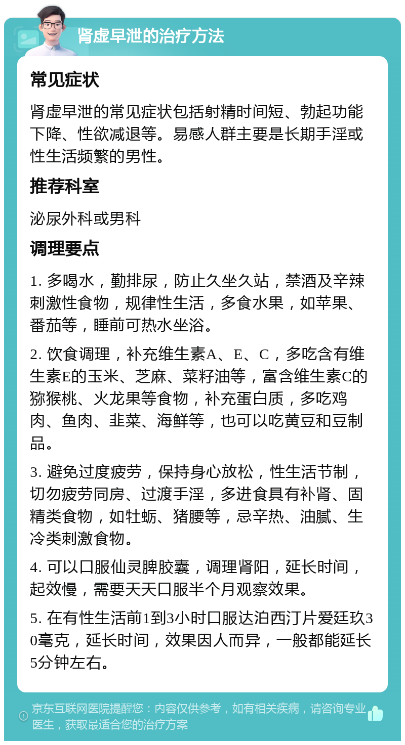 肾虚早泄的治疗方法 常见症状 肾虚早泄的常见症状包括射精时间短、勃起功能下降、性欲减退等。易感人群主要是长期手淫或性生活频繁的男性。 推荐科室 泌尿外科或男科 调理要点 1. 多喝水，勤排尿，防止久坐久站，禁酒及辛辣刺激性食物，规律性生活，多食水果，如苹果、番茄等，睡前可热水坐浴。 2. 饮食调理，补充维生素A、E、C，多吃含有维生素E的玉米、芝麻、菜籽油等，富含维生素C的猕猴桃、火龙果等食物，补充蛋白质，多吃鸡肉、鱼肉、韭菜、海鲜等，也可以吃黄豆和豆制品。 3. 避免过度疲劳，保持身心放松，性生活节制，切勿疲劳同房、过渡手淫，多进食具有补肾、固精类食物，如牡蛎、猪腰等，忌辛热、油腻、生冷类刺激食物。 4. 可以口服仙灵脾胶囊，调理肾阳，延长时间，起效慢，需要天天口服半个月观察效果。 5. 在有性生活前1到3小时口服达泊西汀片爱廷玖30毫克，延长时间，效果因人而异，一般都能延长5分钟左右。