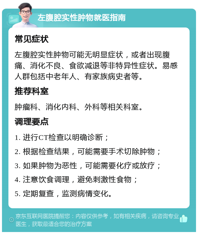 左腹腔实性肿物就医指南 常见症状 左腹腔实性肿物可能无明显症状，或者出现腹痛、消化不良、食欲减退等非特异性症状。易感人群包括中老年人、有家族病史者等。 推荐科室 肿瘤科、消化内科、外科等相关科室。 调理要点 1. 进行CT检查以明确诊断； 2. 根据检查结果，可能需要手术切除肿物； 3. 如果肿物为恶性，可能需要化疗或放疗； 4. 注意饮食调理，避免刺激性食物； 5. 定期复查，监测病情变化。