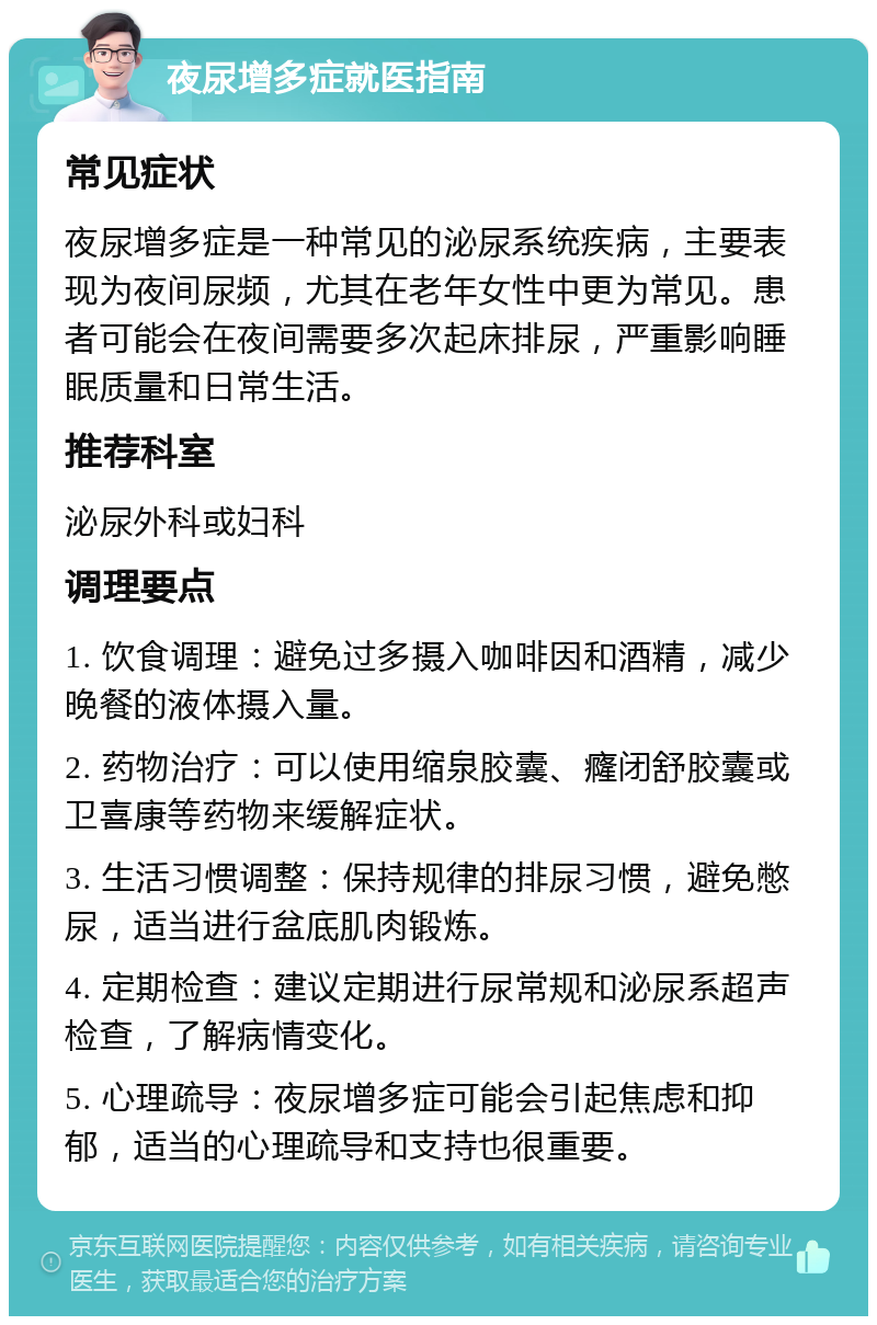 夜尿增多症就医指南 常见症状 夜尿增多症是一种常见的泌尿系统疾病，主要表现为夜间尿频，尤其在老年女性中更为常见。患者可能会在夜间需要多次起床排尿，严重影响睡眠质量和日常生活。 推荐科室 泌尿外科或妇科 调理要点 1. 饮食调理：避免过多摄入咖啡因和酒精，减少晚餐的液体摄入量。 2. 药物治疗：可以使用缩泉胶囊、癃闭舒胶囊或卫喜康等药物来缓解症状。 3. 生活习惯调整：保持规律的排尿习惯，避免憋尿，适当进行盆底肌肉锻炼。 4. 定期检查：建议定期进行尿常规和泌尿系超声检查，了解病情变化。 5. 心理疏导：夜尿增多症可能会引起焦虑和抑郁，适当的心理疏导和支持也很重要。