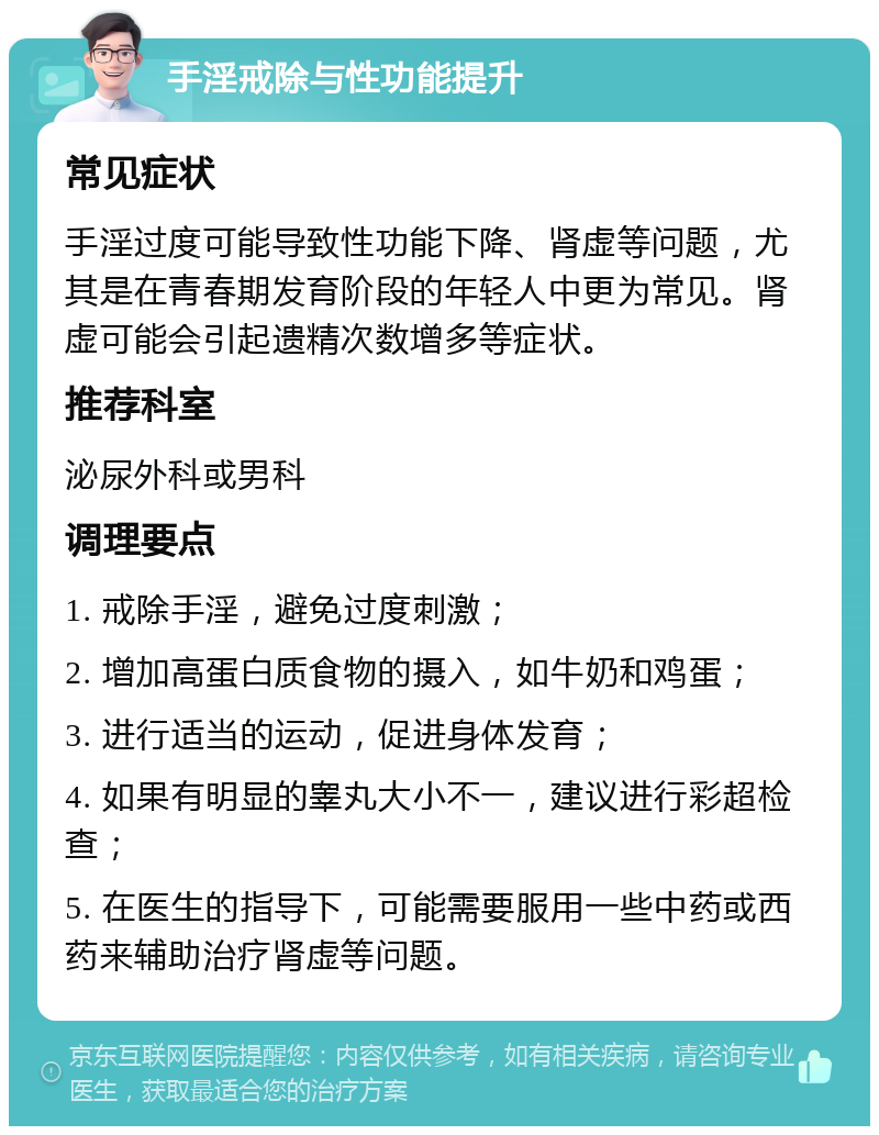 手淫戒除与性功能提升 常见症状 手淫过度可能导致性功能下降、肾虚等问题，尤其是在青春期发育阶段的年轻人中更为常见。肾虚可能会引起遗精次数增多等症状。 推荐科室 泌尿外科或男科 调理要点 1. 戒除手淫，避免过度刺激； 2. 增加高蛋白质食物的摄入，如牛奶和鸡蛋； 3. 进行适当的运动，促进身体发育； 4. 如果有明显的睾丸大小不一，建议进行彩超检查； 5. 在医生的指导下，可能需要服用一些中药或西药来辅助治疗肾虚等问题。