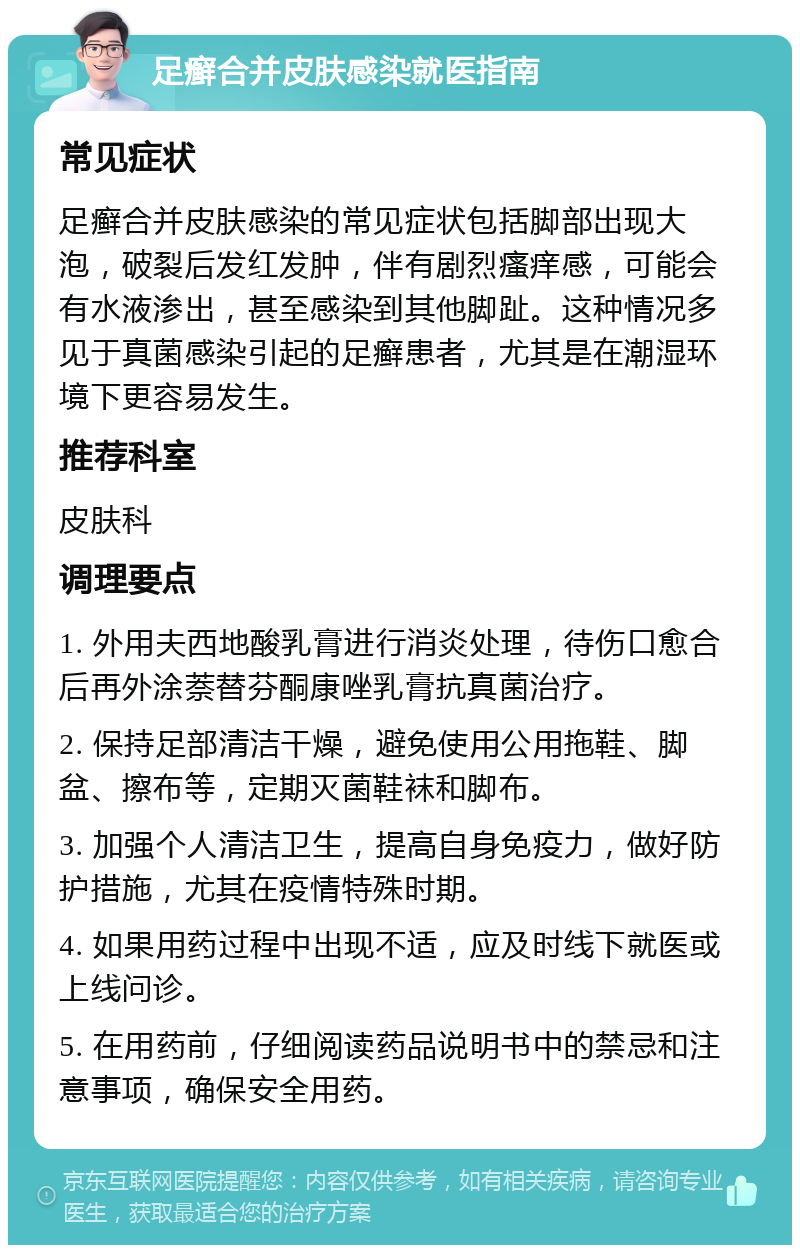 足癣合并皮肤感染就医指南 常见症状 足癣合并皮肤感染的常见症状包括脚部出现大泡，破裂后发红发肿，伴有剧烈瘙痒感，可能会有水液渗出，甚至感染到其他脚趾。这种情况多见于真菌感染引起的足癣患者，尤其是在潮湿环境下更容易发生。 推荐科室 皮肤科 调理要点 1. 外用夫西地酸乳膏进行消炎处理，待伤口愈合后再外涂萘替芬酮康唑乳膏抗真菌治疗。 2. 保持足部清洁干燥，避免使用公用拖鞋、脚盆、擦布等，定期灭菌鞋袜和脚布。 3. 加强个人清洁卫生，提高自身免疫力，做好防护措施，尤其在疫情特殊时期。 4. 如果用药过程中出现不适，应及时线下就医或上线问诊。 5. 在用药前，仔细阅读药品说明书中的禁忌和注意事项，确保安全用药。