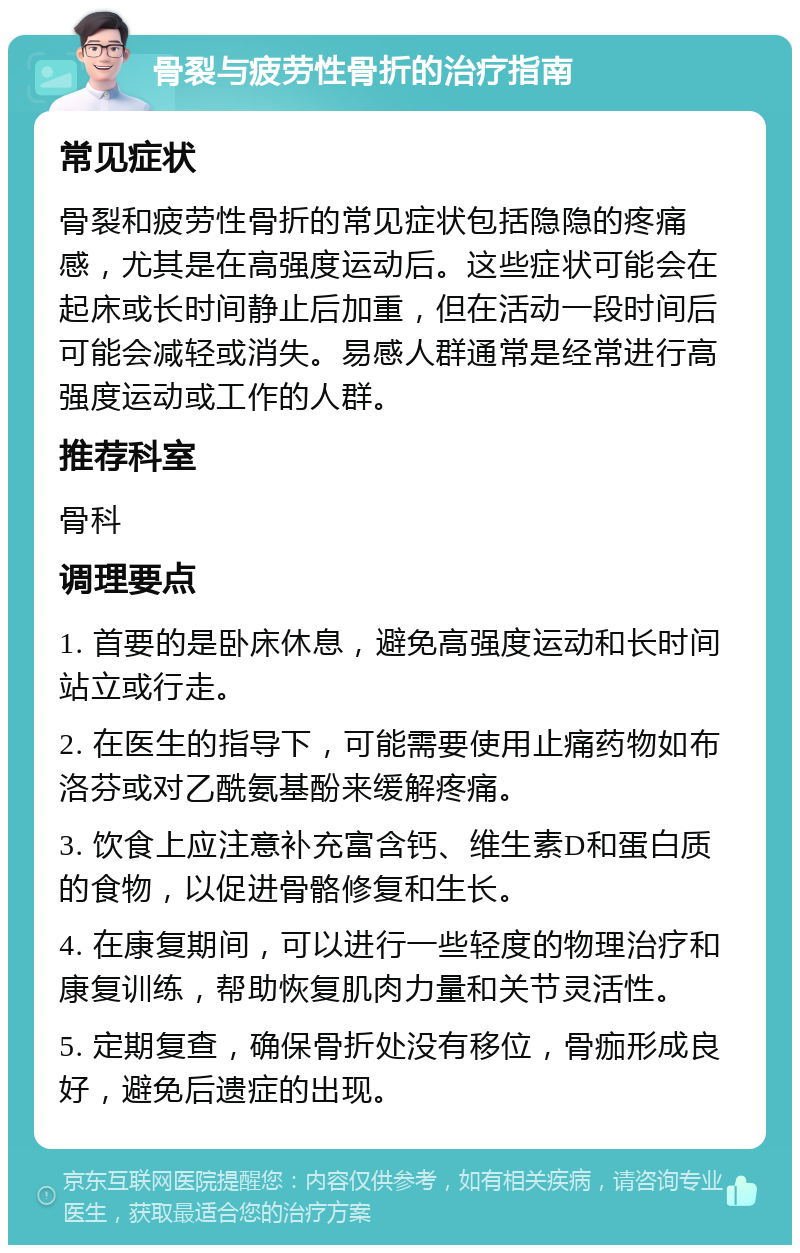 骨裂与疲劳性骨折的治疗指南 常见症状 骨裂和疲劳性骨折的常见症状包括隐隐的疼痛感，尤其是在高强度运动后。这些症状可能会在起床或长时间静止后加重，但在活动一段时间后可能会减轻或消失。易感人群通常是经常进行高强度运动或工作的人群。 推荐科室 骨科 调理要点 1. 首要的是卧床休息，避免高强度运动和长时间站立或行走。 2. 在医生的指导下，可能需要使用止痛药物如布洛芬或对乙酰氨基酚来缓解疼痛。 3. 饮食上应注意补充富含钙、维生素D和蛋白质的食物，以促进骨骼修复和生长。 4. 在康复期间，可以进行一些轻度的物理治疗和康复训练，帮助恢复肌肉力量和关节灵活性。 5. 定期复查，确保骨折处没有移位，骨痂形成良好，避免后遗症的出现。