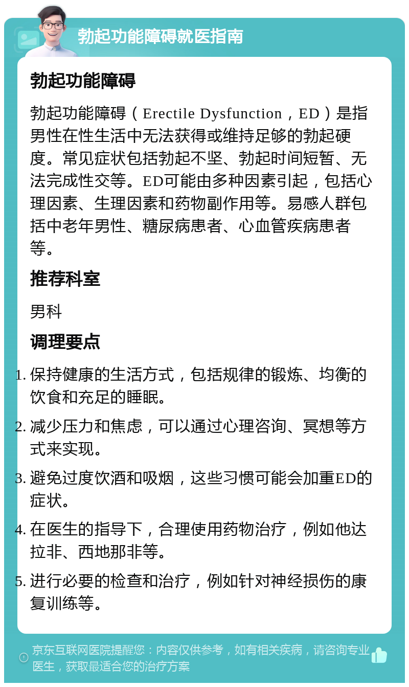 勃起功能障碍就医指南 勃起功能障碍 勃起功能障碍（Erectile Dysfunction，ED）是指男性在性生活中无法获得或维持足够的勃起硬度。常见症状包括勃起不坚、勃起时间短暂、无法完成性交等。ED可能由多种因素引起，包括心理因素、生理因素和药物副作用等。易感人群包括中老年男性、糖尿病患者、心血管疾病患者等。 推荐科室 男科 调理要点 保持健康的生活方式，包括规律的锻炼、均衡的饮食和充足的睡眠。 减少压力和焦虑，可以通过心理咨询、冥想等方式来实现。 避免过度饮酒和吸烟，这些习惯可能会加重ED的症状。 在医生的指导下，合理使用药物治疗，例如他达拉非、西地那非等。 进行必要的检查和治疗，例如针对神经损伤的康复训练等。