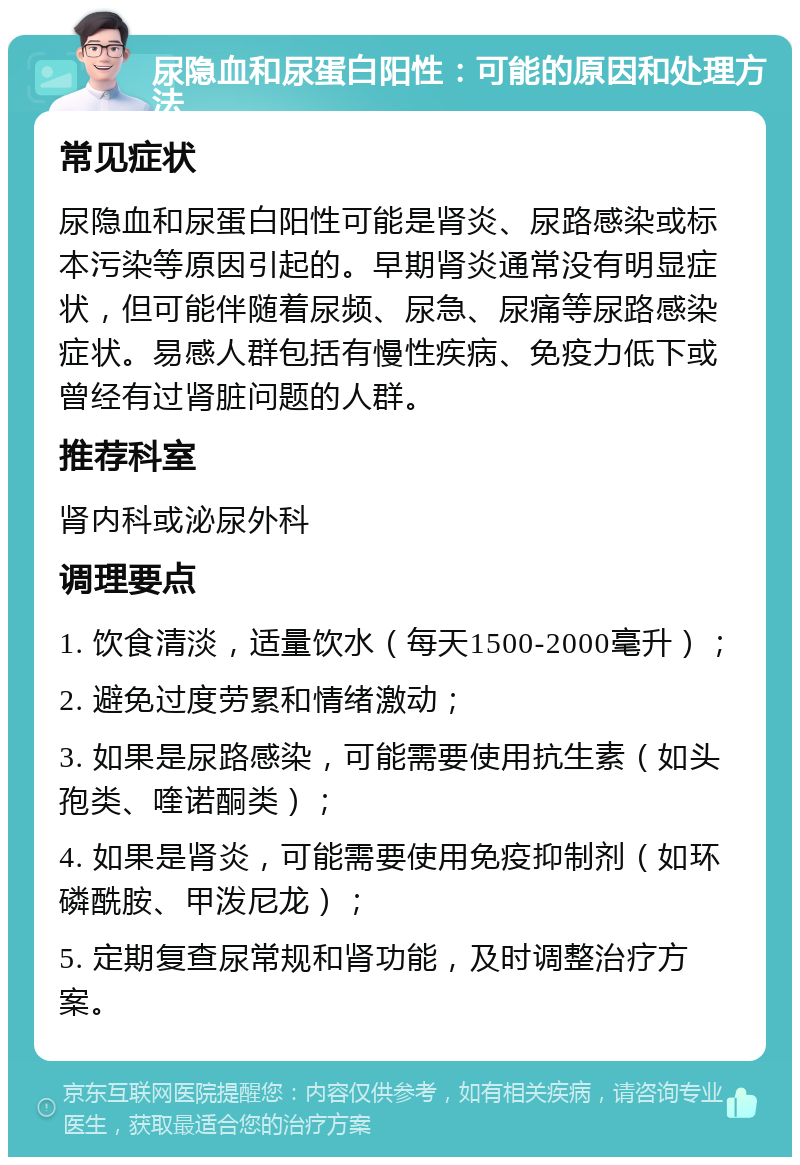 尿隐血和尿蛋白阳性：可能的原因和处理方法 常见症状 尿隐血和尿蛋白阳性可能是肾炎、尿路感染或标本污染等原因引起的。早期肾炎通常没有明显症状，但可能伴随着尿频、尿急、尿痛等尿路感染症状。易感人群包括有慢性疾病、免疫力低下或曾经有过肾脏问题的人群。 推荐科室 肾内科或泌尿外科 调理要点 1. 饮食清淡，适量饮水（每天1500-2000毫升）； 2. 避免过度劳累和情绪激动； 3. 如果是尿路感染，可能需要使用抗生素（如头孢类、喹诺酮类）； 4. 如果是肾炎，可能需要使用免疫抑制剂（如环磷酰胺、甲泼尼龙）； 5. 定期复查尿常规和肾功能，及时调整治疗方案。