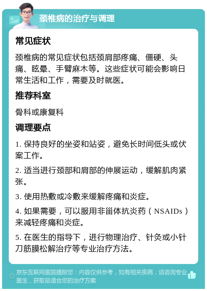 颈椎病的治疗与调理 常见症状 颈椎病的常见症状包括颈肩部疼痛、僵硬、头痛、眩晕、手臂麻木等。这些症状可能会影响日常生活和工作，需要及时就医。 推荐科室 骨科或康复科 调理要点 1. 保持良好的坐姿和站姿，避免长时间低头或伏案工作。 2. 适当进行颈部和肩部的伸展运动，缓解肌肉紧张。 3. 使用热敷或冷敷来缓解疼痛和炎症。 4. 如果需要，可以服用非甾体抗炎药（NSAIDs）来减轻疼痛和炎症。 5. 在医生的指导下，进行物理治疗、针灸或小针刀筋膜松解治疗等专业治疗方法。