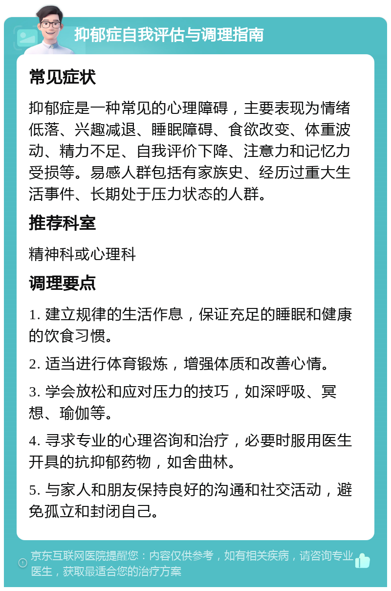 抑郁症自我评估与调理指南 常见症状 抑郁症是一种常见的心理障碍，主要表现为情绪低落、兴趣减退、睡眠障碍、食欲改变、体重波动、精力不足、自我评价下降、注意力和记忆力受损等。易感人群包括有家族史、经历过重大生活事件、长期处于压力状态的人群。 推荐科室 精神科或心理科 调理要点 1. 建立规律的生活作息，保证充足的睡眠和健康的饮食习惯。 2. 适当进行体育锻炼，增强体质和改善心情。 3. 学会放松和应对压力的技巧，如深呼吸、冥想、瑜伽等。 4. 寻求专业的心理咨询和治疗，必要时服用医生开具的抗抑郁药物，如舍曲林。 5. 与家人和朋友保持良好的沟通和社交活动，避免孤立和封闭自己。