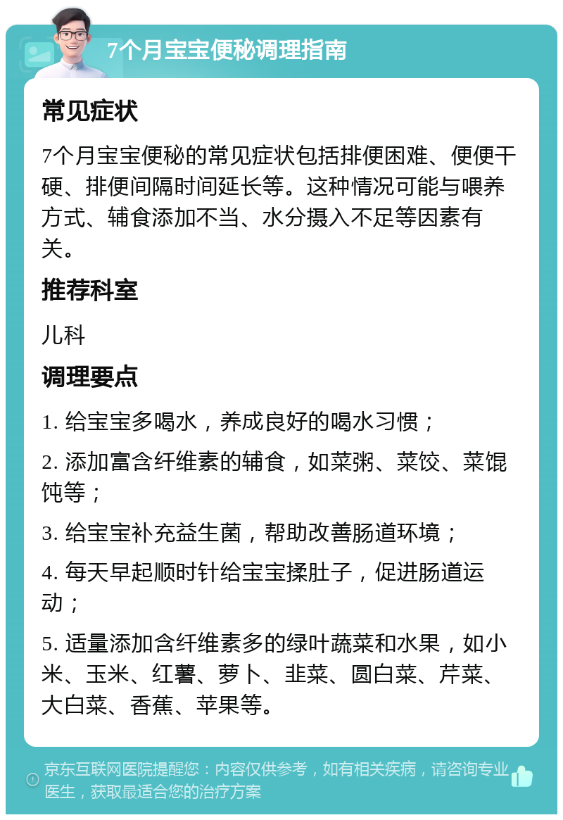 7个月宝宝便秘调理指南 常见症状 7个月宝宝便秘的常见症状包括排便困难、便便干硬、排便间隔时间延长等。这种情况可能与喂养方式、辅食添加不当、水分摄入不足等因素有关。 推荐科室 儿科 调理要点 1. 给宝宝多喝水，养成良好的喝水习惯； 2. 添加富含纤维素的辅食，如菜粥、菜饺、菜馄饨等； 3. 给宝宝补充益生菌，帮助改善肠道环境； 4. 每天早起顺时针给宝宝揉肚子，促进肠道运动； 5. 适量添加含纤维素多的绿叶蔬菜和水果，如小米、玉米、红薯、萝卜、韭菜、圆白菜、芹菜、大白菜、香蕉、苹果等。