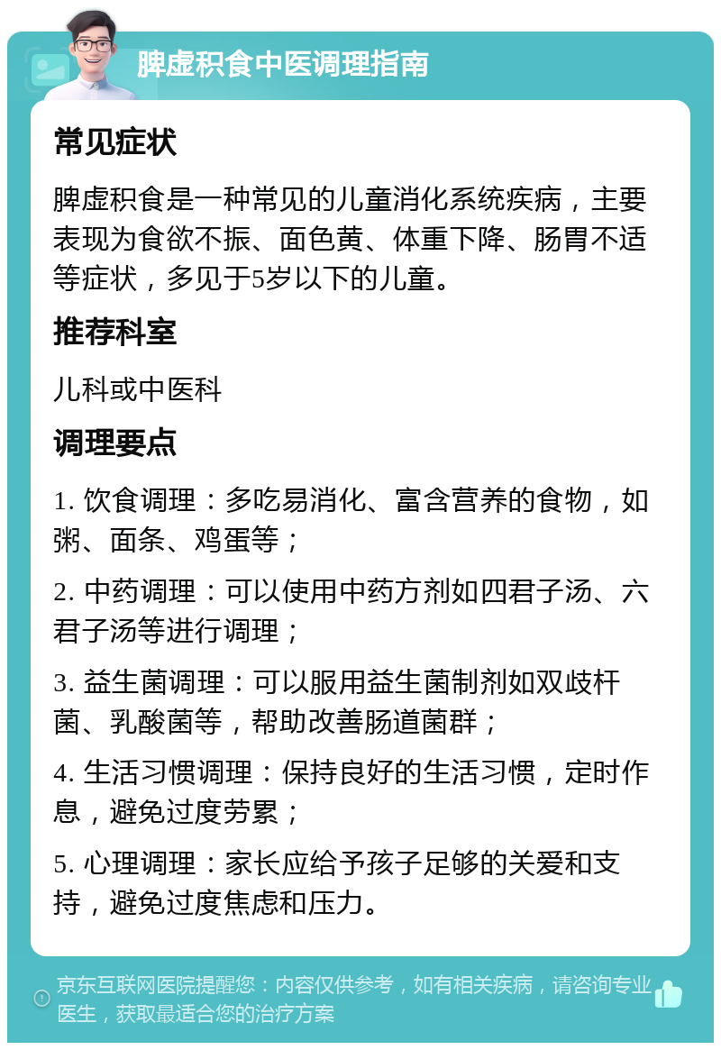 脾虚积食中医调理指南 常见症状 脾虚积食是一种常见的儿童消化系统疾病，主要表现为食欲不振、面色黄、体重下降、肠胃不适等症状，多见于5岁以下的儿童。 推荐科室 儿科或中医科 调理要点 1. 饮食调理：多吃易消化、富含营养的食物，如粥、面条、鸡蛋等； 2. 中药调理：可以使用中药方剂如四君子汤、六君子汤等进行调理； 3. 益生菌调理：可以服用益生菌制剂如双歧杆菌、乳酸菌等，帮助改善肠道菌群； 4. 生活习惯调理：保持良好的生活习惯，定时作息，避免过度劳累； 5. 心理调理：家长应给予孩子足够的关爱和支持，避免过度焦虑和压力。