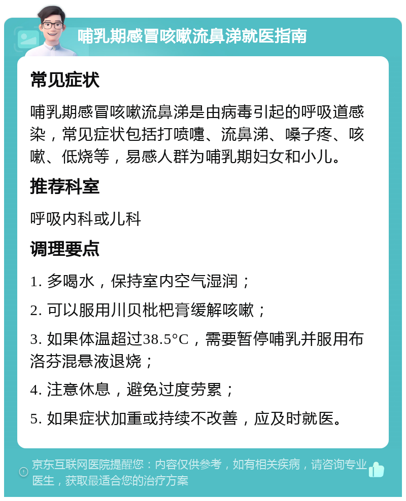 哺乳期感冒咳嗽流鼻涕就医指南 常见症状 哺乳期感冒咳嗽流鼻涕是由病毒引起的呼吸道感染，常见症状包括打喷嚏、流鼻涕、嗓子疼、咳嗽、低烧等，易感人群为哺乳期妇女和小儿。 推荐科室 呼吸内科或儿科 调理要点 1. 多喝水，保持室内空气湿润； 2. 可以服用川贝枇杷膏缓解咳嗽； 3. 如果体温超过38.5°C，需要暂停哺乳并服用布洛芬混悬液退烧； 4. 注意休息，避免过度劳累； 5. 如果症状加重或持续不改善，应及时就医。