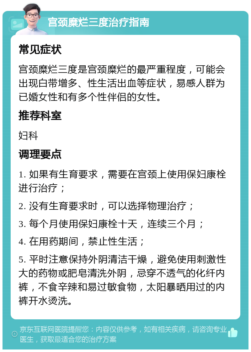 宫颈糜烂三度治疗指南 常见症状 宫颈糜烂三度是宫颈糜烂的最严重程度，可能会出现白带增多、性生活出血等症状，易感人群为已婚女性和有多个性伴侣的女性。 推荐科室 妇科 调理要点 1. 如果有生育要求，需要在宫颈上使用保妇康栓进行治疗； 2. 没有生育要求时，可以选择物理治疗； 3. 每个月使用保妇康栓十天，连续三个月； 4. 在用药期间，禁止性生活； 5. 平时注意保持外阴清洁干燥，避免使用刺激性大的药物或肥皂清洗外阴，忌穿不透气的化纤内裤，不食辛辣和易过敏食物，太阳暴晒用过的内裤开水烫洗。