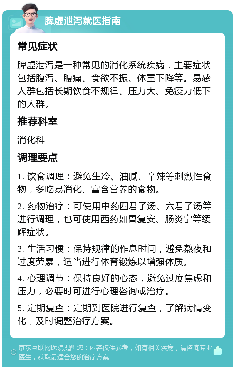 脾虚泄泻就医指南 常见症状 脾虚泄泻是一种常见的消化系统疾病，主要症状包括腹泻、腹痛、食欲不振、体重下降等。易感人群包括长期饮食不规律、压力大、免疫力低下的人群。 推荐科室 消化科 调理要点 1. 饮食调理：避免生冷、油腻、辛辣等刺激性食物，多吃易消化、富含营养的食物。 2. 药物治疗：可使用中药四君子汤、六君子汤等进行调理，也可使用西药如胃复安、肠炎宁等缓解症状。 3. 生活习惯：保持规律的作息时间，避免熬夜和过度劳累，适当进行体育锻炼以增强体质。 4. 心理调节：保持良好的心态，避免过度焦虑和压力，必要时可进行心理咨询或治疗。 5. 定期复查：定期到医院进行复查，了解病情变化，及时调整治疗方案。